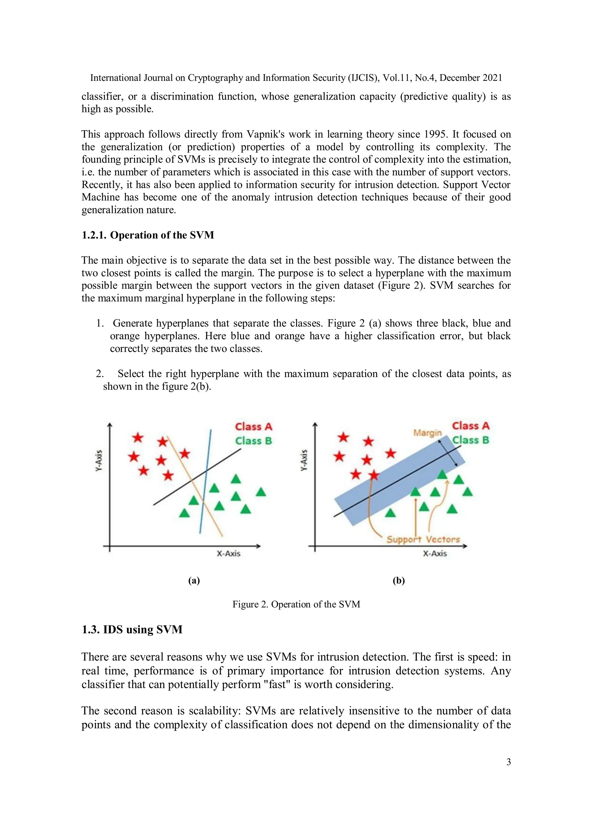 International Journal on Cryptography and Information Security (IJCIS), Vol.11, No.4, December 2021
3
classifier, or a discrimination function, whose generalization capacity (predictive quality) is as
high as possible.
This approach follows directly from Vapnik's work in learning theory since 1995. It focused on
the generalization (or prediction) properties of a model by controlling its complexity. The
founding principle of SVMs is precisely to integrate the control of complexity into the estimation,
i.e. the number of parameters which is associated in this case with the number of support vectors.
Recently, it has also been applied to information security for intrusion detection. Support Vector
Machine has become one of the anomaly intrusion detection techniques because of their good
generalization nature.
1.2.1. Operation of the SVM
The main objective is to separate the data set in the best possible way. The distance between the
two closest points is called the margin. The purpose is to select a hyperplane with the maximum
possible margin between the support vectors in the given dataset (Figure 2). SVM searches for
the maximum marginal hyperplane in the following steps:
1. Generate hyperplanes that separate the classes. Figure 2 (a) shows three black, blue and
orange hyperplanes. Here blue and orange have a higher classification error, but black
correctly separates the two classes.
2. Select the right hyperplane with the maximum separation of the closest data points, as
shown in the figure 2(b).
(a) (b)
Figure 2. Operation of the SVM
1.3. IDS using SVM
There are several reasons why we use SVMs for intrusion detection. The first is speed: in
real time, performance is of primary importance for intrusion detection systems. Any
classifier that can potentially perform "fast" is worth considering.
The second reason is scalability: SVMs are relatively insensitive to the number of data
points and the complexity of classification does not depend on the dimensionality of the
 
