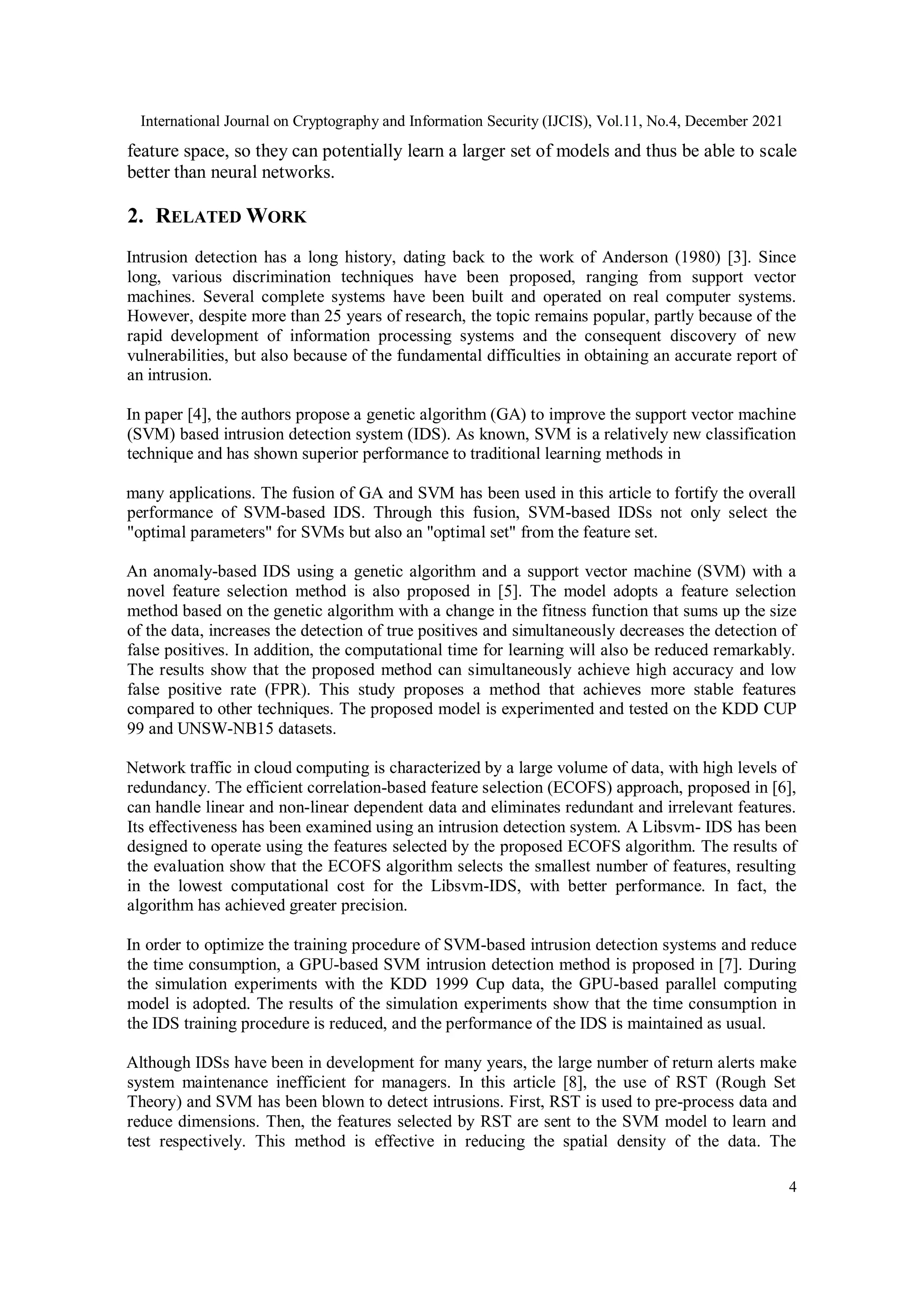 International Journal on Cryptography and Information Security (IJCIS), Vol.11, No.4, December 2021
4
feature space, so they can potentially learn a larger set of models and thus be able to scale
better than neural networks.
2. RELATED WORK
Intrusion detection has a long history, dating back to the work of Anderson (1980) [3]. Since
long, various discrimination techniques have been proposed, ranging from support vector
machines. Several complete systems have been built and operated on real computer systems.
However, despite more than 25 years of research, the topic remains popular, partly because of the
rapid development of information processing systems and the consequent discovery of new
vulnerabilities, but also because of the fundamental difficulties in obtaining an accurate report of
an intrusion.
In paper [4], the authors propose a genetic algorithm (GA) to improve the support vector machine
(SVM) based intrusion detection system (IDS). As known, SVM is a relatively new classification
technique and has shown superior performance to traditional learning methods in
many applications. The fusion of GA and SVM has been used in this article to fortify the overall
performance of SVM-based IDS. Through this fusion, SVM-based IDSs not only select the
"optimal parameters" for SVMs but also an "optimal set" from the feature set.
An anomaly-based IDS using a genetic algorithm and a support vector machine (SVM) with a
novel feature selection method is also proposed in [5]. The model adopts a feature selection
method based on the genetic algorithm with a change in the fitness function that sums up the size
of the data, increases the detection of true positives and simultaneously decreases the detection of
false positives. In addition, the computational time for learning will also be reduced remarkably.
The results show that the proposed method can simultaneously achieve high accuracy and low
false positive rate (FPR). This study proposes a method that achieves more stable features
compared to other techniques. The proposed model is experimented and tested on the KDD CUP
99 and UNSW-NB15 datasets.
Network traffic in cloud computing is characterized by a large volume of data, with high levels of
redundancy. The efficient correlation-based feature selection (ECOFS) approach, proposed in [6],
can handle linear and non-linear dependent data and eliminates redundant and irrelevant features.
Its effectiveness has been examined using an intrusion detection system. A Libsvm- IDS has been
designed to operate using the features selected by the proposed ECOFS algorithm. The results of
the evaluation show that the ECOFS algorithm selects the smallest number of features, resulting
in the lowest computational cost for the Libsvm-IDS, with better performance. In fact, the
algorithm has achieved greater precision.
In order to optimize the training procedure of SVM-based intrusion detection systems and reduce
the time consumption, a GPU-based SVM intrusion detection method is proposed in [7]. During
the simulation experiments with the KDD 1999 Cup data, the GPU-based parallel computing
model is adopted. The results of the simulation experiments show that the time consumption in
the IDS training procedure is reduced, and the performance of the IDS is maintained as usual.
Although IDSs have been in development for many years, the large number of return alerts make
system maintenance inefficient for managers. In this article [8], the use of RST (Rough Set
Theory) and SVM has been blown to detect intrusions. First, RST is used to pre-process data and
reduce dimensions. Then, the features selected by RST are sent to the SVM model to learn and
test respectively. This method is effective in reducing the spatial density of the data. The
 