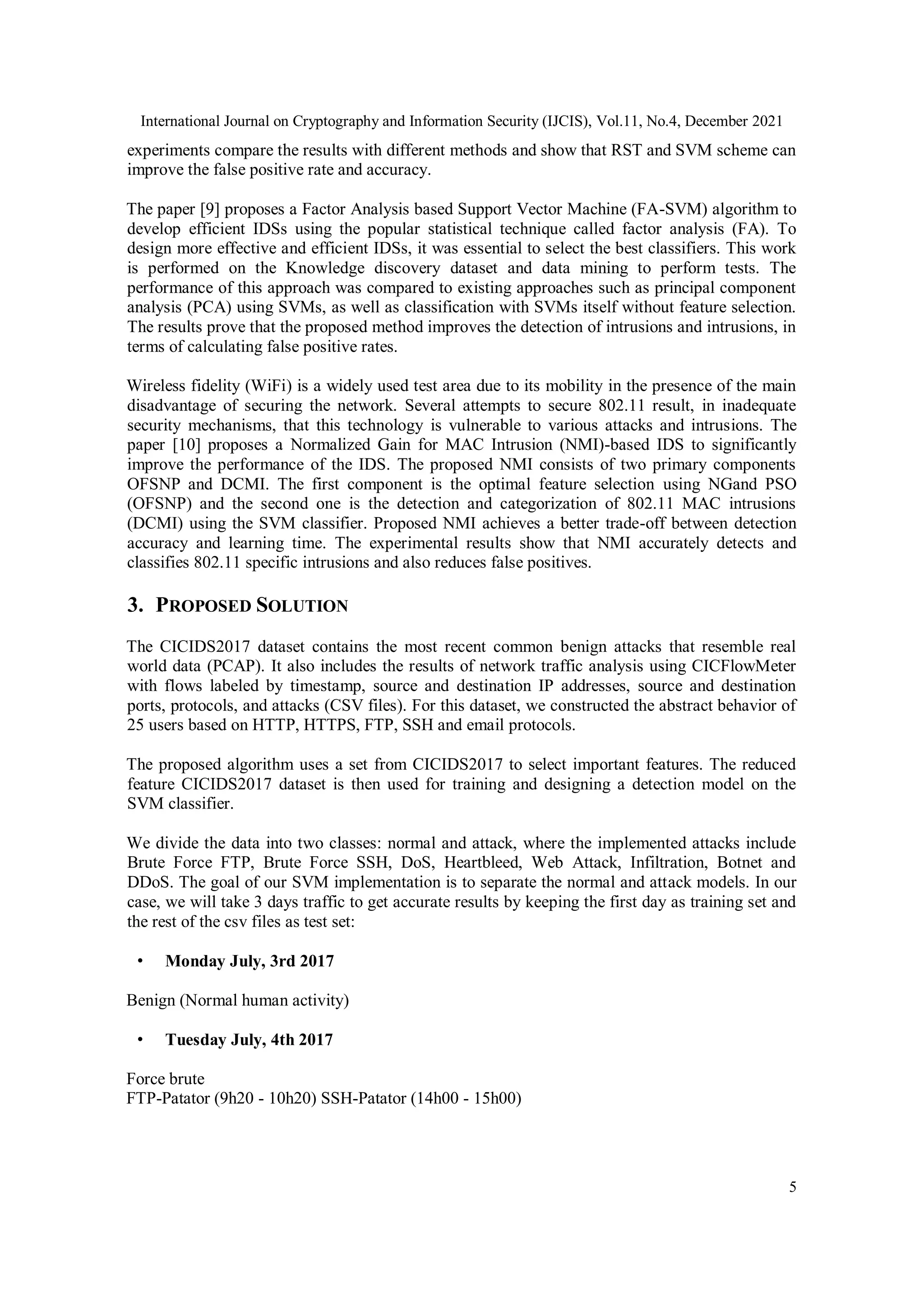 International Journal on Cryptography and Information Security (IJCIS), Vol.11, No.4, December 2021
5
experiments compare the results with different methods and show that RST and SVM scheme can
improve the false positive rate and accuracy.
The paper [9] proposes a Factor Analysis based Support Vector Machine (FA-SVM) algorithm to
develop efficient IDSs using the popular statistical technique called factor analysis (FA). To
design more effective and efficient IDSs, it was essential to select the best classifiers. This work
is performed on the Knowledge discovery dataset and data mining to perform tests. The
performance of this approach was compared to existing approaches such as principal component
analysis (PCA) using SVMs, as well as classification with SVMs itself without feature selection.
The results prove that the proposed method improves the detection of intrusions and intrusions, in
terms of calculating false positive rates.
Wireless fidelity (WiFi) is a widely used test area due to its mobility in the presence of the main
disadvantage of securing the network. Several attempts to secure 802.11 result, in inadequate
security mechanisms, that this technology is vulnerable to various attacks and intrusions. The
paper [10] proposes a Normalized Gain for MAC Intrusion (NMI)-based IDS to significantly
improve the performance of the IDS. The proposed NMI consists of two primary components
OFSNP and DCMI. The first component is the optimal feature selection using NGand PSO
(OFSNP) and the second one is the detection and categorization of 802.11 MAC intrusions
(DCMI) using the SVM classifier. Proposed NMI achieves a better trade-off between detection
accuracy and learning time. The experimental results show that NMI accurately detects and
classifies 802.11 specific intrusions and also reduces false positives.
3. PROPOSED SOLUTION
The CICIDS2017 dataset contains the most recent common benign attacks that resemble real
world data (PCAP). It also includes the results of network traffic analysis using CICFlowMeter
with flows labeled by timestamp, source and destination IP addresses, source and destination
ports, protocols, and attacks (CSV files). For this dataset, we constructed the abstract behavior of
25 users based on HTTP, HTTPS, FTP, SSH and email protocols.
The proposed algorithm uses a set from CICIDS2017 to select important features. The reduced
feature CICIDS2017 dataset is then used for training and designing a detection model on the
SVM classifier.
We divide the data into two classes: normal and attack, where the implemented attacks include
Brute Force FTP, Brute Force SSH, DoS, Heartbleed, Web Attack, Infiltration, Botnet and
DDoS. The goal of our SVM implementation is to separate the normal and attack models. In our
case, we will take 3 days traffic to get accurate results by keeping the first day as training set and
the rest of the csv files as test set:
• Monday July, 3rd 2017
Benign (Normal human activity)
• Tuesday July, 4th 2017
Force brute
FTP-Patator (9h20 - 10h20) SSH-Patator (14h00 - 15h00)
 