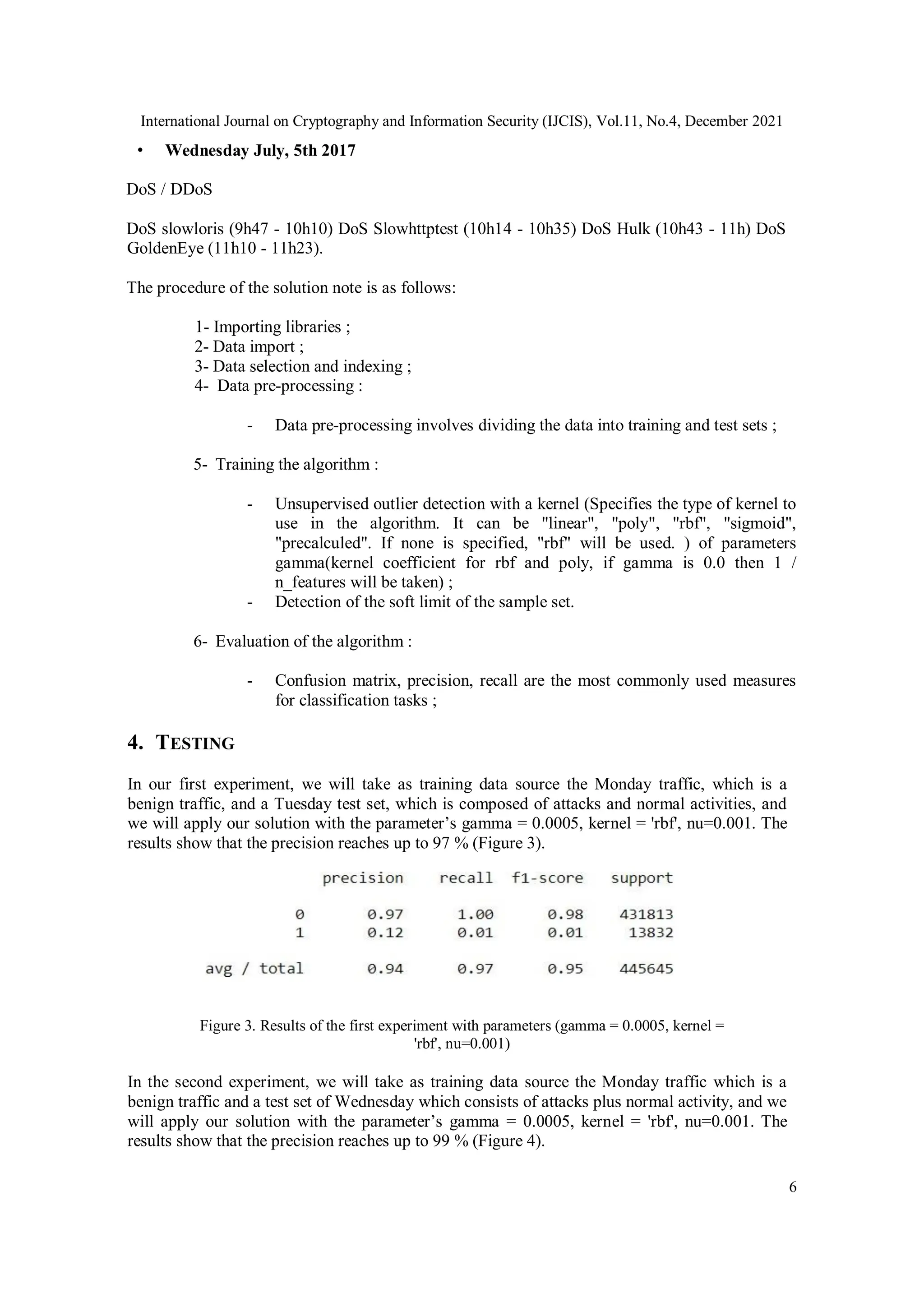 International Journal on Cryptography and Information Security (IJCIS), Vol.11, No.4, December 2021
6
• Wednesday July, 5th 2017
DoS / DDoS
DoS slowloris (9h47 - 10h10) DoS Slowhttptest (10h14 - 10h35) DoS Hulk (10h43 - 11h) DoS
GoldenEye (11h10 - 11h23).
The procedure of the solution note is as follows:
1- Importing libraries ;
2- Data import ;
3- Data selection and indexing ;
4- Data pre-processing :
- Data pre-processing involves dividing the data into training and test sets ;
5- Training the algorithm :
- Unsupervised outlier detection with a kernel (Specifies the type of kernel to
use in the algorithm. It can be "linear", "poly", "rbf", "sigmoid",
"precalculed". If none is specified, "rbf" will be used. ) of parameters
gamma(kernel coefficient for rbf and poly, if gamma is 0.0 then 1 /
n_features will be taken) ;
- Detection of the soft limit of the sample set.
6- Evaluation of the algorithm :
- Confusion matrix, precision, recall are the most commonly used measures
for classification tasks ;
4. TESTING
In our first experiment, we will take as training data source the Monday traffic, which is a
benign traffic, and a Tuesday test set, which is composed of attacks and normal activities, and
we will apply our solution with the parameter’s gamma = 0.0005, kernel = 'rbf', nu=0.001. The
results show that the precision reaches up to 97 % (Figure 3).
Figure 3. Results of the first experiment with parameters (gamma = 0.0005, kernel =
'rbf', nu=0.001)
In the second experiment, we will take as training data source the Monday traffic which is a
benign traffic and a test set of Wednesday which consists of attacks plus normal activity, and we
will apply our solution with the parameter’s gamma = 0.0005, kernel = 'rbf', nu=0.001. The
results show that the precision reaches up to 99 % (Figure 4).
 