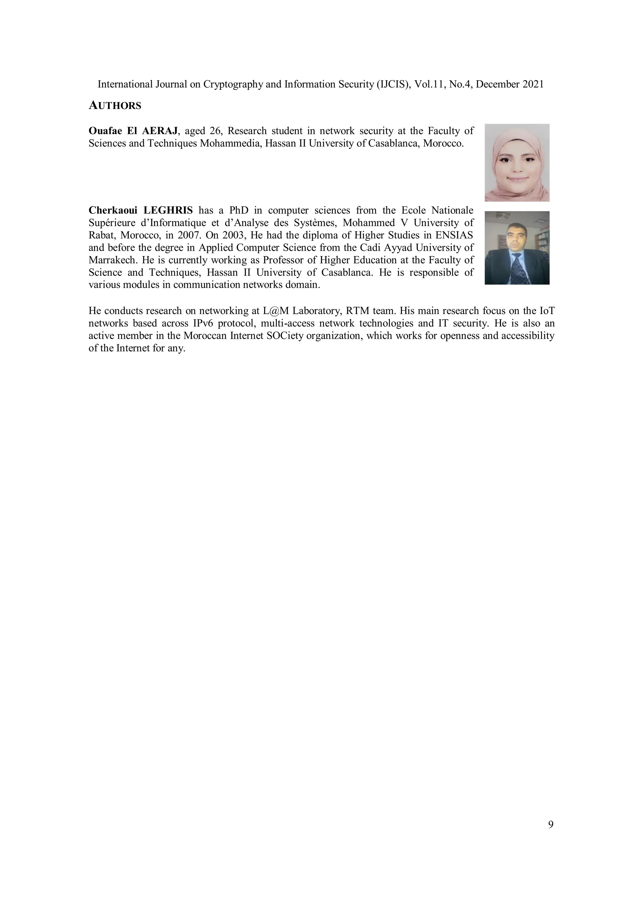 International Journal on Cryptography and Information Security (IJCIS), Vol.11, No.4, December 2021
9
AUTHORS
Ouafae El AERAJ, aged 26, Research student in network security at the Faculty of
Sciences and Techniques Mohammedia, Hassan II University of Casablanca, Morocco.
Cherkaoui LEGHRIS has a PhD in computer sciences from the Ecole Nationale
Supérieure d’Informatique et d’Analyse des Systèmes, Mohammed V University of
Rabat, Morocco, in 2007. On 2003, He had the diploma of Higher Studies in ENSIAS
and before the degree in Applied Computer Science from the Cadi Ayyad University of
Marrakech. He is currently working as Professor of Higher Education at the Faculty of
Science and Techniques, Hassan II University of Casablanca. He is responsible of
various modules in communication networks domain.
He conducts research on networking at L@M Laboratory, RTM team. His main research focus on the IoT
networks based across IPv6 protocol, multi-access network technologies and IT security. He is also an
active member in the Moroccan Internet SOCiety organization, which works for openness and accessibility
of the Internet for any.
 