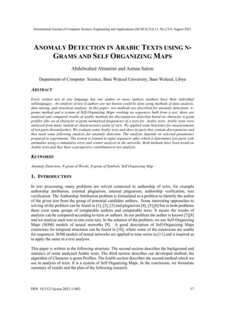 International Journal of Computer Science, Engineering and Applications (IJCSEA) Vol.11, No.2/3/4, August 2021
DOI: 10.5121/ijcsea.2021.11402 17
ANOMALY DETECTION IN ARABIC TEXTS USING N-
GRAMS AND SELF ORGANIZING MAPS
Abdulwahed Almarimi and Asmaa Salem
Department of Computer Science, Bani Waleed University, Bani Waleed, Libya
ABSTRACT
Every written text in any language has one author or more authors (authors have their individual
sublanguage). An analysis of text if authors are not known could be done using methods of data analysis,
data mining, and structural analysis. In this paper, two methods are described for anomaly detections: n-
grams method and a system of Self-Organizing Maps working on sequences built from a text. there are
analyzed and compared results of usable methods for discrepancies detection based on character n-gram
profiles (the set of character n-gram normalized frequencies of a text) for Arabic texts. Arabic texts were
analyzed from many statistical characteristics point of view. We applied some heuristics for measurements
of text parts dissimilarities. We evaluate some Arabic texts and show its parts they contain discrepancies and
they need some following analysis for anomaly detection. The analysis depends on selected parameters
prepared in experiments. The system is trained to input sequences after which it determines text parts with
anomalies using a cumulative error and winner analysis in the networks. Both methods have been tested on
Arabic texts and they have a perspective contribution to text analysis.
KEYWORDS
Anomaly Detection, N-gram of Words, N-gram of Symbols, Self Organizing Map
1. INTRODUCTION
In text processing, many problems are solved connected to authorship of texts, for example
authorship attribution, external plagiarism, internal plagiarism, authorship verification, text
verification. The Authorship Attribution problem is formulated as a problem to identify the author
of the given text from the group of potential candidate authors. Some interesting approaches to
solving of the problem can be found in [1], [2], [3] and plagiarism [4], [5],[6] but in both problems
there exist some groups of comparable authors and comparable texts. It means the results of
analysis can be compared according to texts or authors. In our problem the author is known [7][8]
and we analyze each text as one extra text. In the solution of the problem, we use Self-Organizing
Maps (SOM) models of neural networks [9]. A good description of Self-Organizing Maps
extensions for temporal structures can be found in [10], where some of the extensions are usable
for sequences. SOM models of neural networks are applied to time series in [11] and it inspired us
to apply the same in a text analysis.
This paper is written in the following structure: The second section describes the background and
statistics of some analyzed Arabic texts. The third section describes our developed method, the
algorithm of Character n-gram Profiles. The fourth section describes the second method which we
use in analysis of texts. It is a system of Self Organizing Maps. In the conclusion, we formulate
summary of results and the plan of the following research.
 