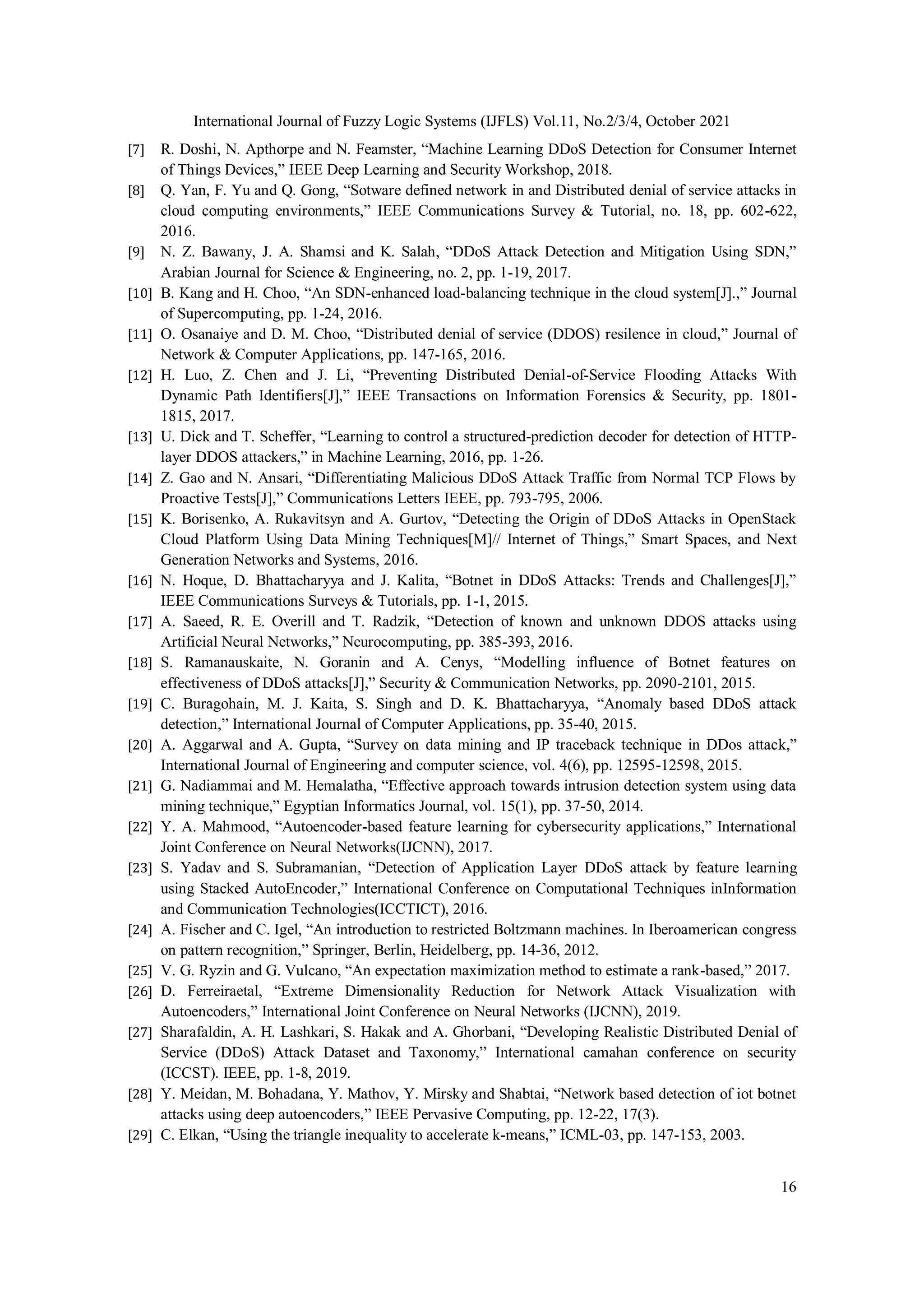 International Journal of Fuzzy Logic Systems (IJFLS) Vol.11, No.2/3/4, October 2021 16 [7] R. Doshi, N. Apthorpe and N. Feamster, “Machine Learning DDoS Detection for Consumer Internet of Things Devices,” IEEE Deep Learning and Security Workshop, 2018. [8] Q. Yan, F. Yu and Q. Gong, “Sotware defined network in and Distributed denial of service attacks in cloud computing environments,” IEEE Communications Survey & Tutorial, no. 18, pp. 602-622, 2016. [9] N. Z. Bawany, J. A. Shamsi and K. Salah, “DDoS Attack Detection and Mitigation Using SDN,” Arabian Journal for Science & Engineering, no. 2, pp. 1-19, 2017. [10] B. Kang and H. Choo, “An SDN-enhanced load-balancing technique in the cloud system[J].,” Journal of Supercomputing, pp. 1-24, 2016. [11] O. Osanaiye and D. M. Choo, “Distributed denial of service (DDOS) resilence in cloud,” Journal of Network & Computer Applications, pp. 147-165, 2016. [12] H. Luo, Z. Chen and J. Li, “Preventing Distributed Denial-of-Service Flooding Attacks With Dynamic Path Identifiers[J],” IEEE Transactions on Information Forensics & Security, pp. 1801- 1815, 2017. [13] U. Dick and T. Scheffer, “Learning to control a structured-prediction decoder for detection of HTTP- layer DDOS attackers,” in Machine Learning, 2016, pp. 1-26. [14] Z. Gao and N. Ansari, “Differentiating Malicious DDoS Attack Traffic from Normal TCP Flows by Proactive Tests[J],” Communications Letters IEEE, pp. 793-795, 2006. [15] K. Borisenko, A. Rukavitsyn and A. Gurtov, “Detecting the Origin of DDoS Attacks in OpenStack Cloud Platform Using Data Mining Techniques[M]// Internet of Things,” Smart Spaces, and Next Generation Networks and Systems, 2016. [16] N. Hoque, D. Bhattacharyya and J. Kalita, “Botnet in DDoS Attacks: Trends and Challenges[J],” IEEE Communications Surveys & Tutorials, pp. 1-1, 2015. [17] A. Saeed, R. E. Overill and T. Radzik, “Detection of known and unknown DDOS attacks using Artificial Neural Networks,” Neurocomputing, pp. 385-393, 2016. [18] S. Ramanauskaite, N. Goranin and A. Cenys, “Modelling influence of Botnet features on effectiveness of DDoS attacks[J],” Security & Communication Networks, pp. 2090-2101, 2015. [19] C. Buragohain, M. J. Kaita, S. Singh and D. K. Bhattacharyya, “Anomaly based DDoS attack detection,” International Journal of Computer Applications, pp. 35-40, 2015. [20] A. Aggarwal and A. Gupta, “Survey on data mining and IP traceback technique in DDos attack,” International Journal of Engineering and computer science, vol. 4(6), pp. 12595-12598, 2015. [21] G. Nadiammai and M. Hemalatha, “Effective approach towards intrusion detection system using data mining technique,” Egyptian Informatics Journal, vol. 15(1), pp. 37-50, 2014. [22] Y. A. Mahmood, “Autoencoder-based feature learning for cybersecurity applications,” International Joint Conference on Neural Networks(IJCNN), 2017. [23] S. Yadav and S. Subramanian, “Detection of Application Layer DDoS attack by feature learning using Stacked AutoEncoder,” International Conference on Computational Techniques inInformation and Communication Technologies(ICCTICT), 2016. [24] A. Fischer and C. Igel, “An introduction to restricted Boltzmann machines. In Iberoamerican congress on pattern recognition,” Springer, Berlin, Heidelberg, pp. 14-36, 2012. [25] V. G. Ryzin and G. Vulcano, “An expectation maximization method to estimate a rank-based,” 2017. [26] D. Ferreiraetal, “Extreme Dimensionality Reduction for Network Attack Visualization with Autoencoders,” International Joint Conference on Neural Networks (IJCNN), 2019. [27] Sharafaldin, A. H. Lashkari, S. Hakak and A. Ghorbani, “Developing Realistic Distributed Denial of Service (DDoS) Attack Dataset and Taxonomy,” International camahan conference on security (ICCST). IEEE, pp. 1-8, 2019. [28] Y. Meidan, M. Bohadana, Y. Mathov, Y. Mirsky and Shabtai, “Network based detection of iot botnet attacks using deep autoencoders,” IEEE Pervasive Computing, pp. 12-22, 17(3). [29] C. Elkan, “Using the triangle inequality to accelerate k-means,” ICML-03, pp. 147-153, 2003. 