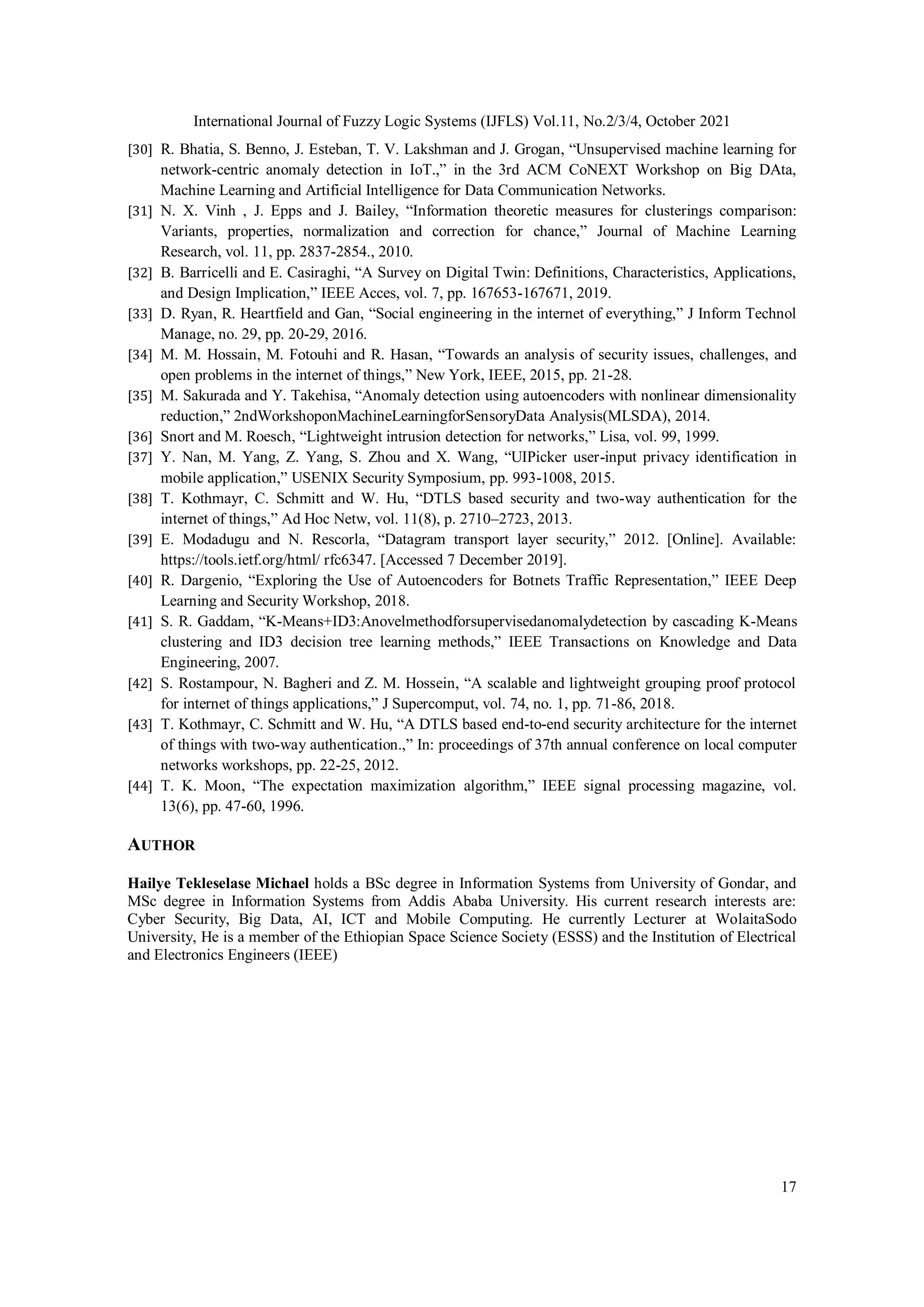 International Journal of Fuzzy Logic Systems (IJFLS) Vol.11, No.2/3/4, October 2021 17 [30] R. Bhatia, S. Benno, J. Esteban, T. V. Lakshman and J. Grogan, “Unsupervised machine learning for network-centric anomaly detection in IoT.,” in the 3rd ACM CoNEXT Workshop on Big DAta, Machine Learning and Artificial Intelligence for Data Communication Networks. [31] N. X. Vinh , J. Epps and J. Bailey, “Information theoretic measures for clusterings comparison: Variants, properties, normalization and correction for chance,” Journal of Machine Learning Research, vol. 11, pp. 2837-2854., 2010. [32] B. Barricelli and E. Casiraghi, “A Survey on Digital Twin: Definitions, Characteristics, Applications, and Design Implication,” IEEE Acces, vol. 7, pp. 167653-167671, 2019. [33] D. Ryan, R. Heartfield and Gan, “Social engineering in the internet of everything,” J Inform Technol Manage, no. 29, pp. 20-29, 2016. [34] M. M. Hossain, M. Fotouhi and R. Hasan, “Towards an analysis of security issues, challenges, and open problems in the internet of things,” New York, IEEE, 2015, pp. 21-28. [35] M. Sakurada and Y. Takehisa, “Anomaly detection using autoencoders with nonlinear dimensionality reduction,” 2ndWorkshoponMachineLearningforSensoryData Analysis(MLSDA), 2014. [36] Snort and M. Roesch, “Lightweight intrusion detection for networks,” Lisa, vol. 99, 1999. [37] Y. Nan, M. Yang, Z. Yang, S. Zhou and X. Wang, “UIPicker user-input privacy identification in mobile application,” USENIX Security Symposium, pp. 993-1008, 2015. [38] T. Kothmayr, C. Schmitt and W. Hu, “DTLS based security and two-way authentication for the internet of things,” Ad Hoc Netw, vol. 11(8), p. 2710–2723, 2013. [39] E. Modadugu and N. Rescorla, “Datagram transport layer security,” 2012. [Online]. Available: https://tools.ietf.org/html/ rfc6347. [Accessed 7 December 2019]. [40] R. Dargenio, “Exploring the Use of Autoencoders for Botnets Traffic Representation,” IEEE Deep Learning and Security Workshop, 2018. [41] S. R. Gaddam, “K-Means+ID3:Anovelmethodforsupervisedanomalydetection by cascading K-Means clustering and ID3 decision tree learning methods,” IEEE Transactions on Knowledge and Data Engineering, 2007. [42] S. Rostampour, N. Bagheri and Z. M. Hossein, “A scalable and lightweight grouping proof protocol for internet of things applications,” J Supercomput, vol. 74, no. 1, pp. 71-86, 2018. [43] T. Kothmayr, C. Schmitt and W. Hu, “A DTLS based end-to-end security architecture for the internet of things with two-way authentication.,” In: proceedings of 37th annual conference on local computer networks workshops, pp. 22-25, 2012. [44] T. K. Moon, “The expectation maximization algorithm,” IEEE signal processing magazine, vol. 13(6), pp. 47-60, 1996. AUTHOR Hailye Tekleselase Michael holds a BSc degree in Information Systems from University of Gondar, and MSc degree in Information Systems from Addis Ababa University. His current research interests are: Cyber Security, Big Data, AI, ICT and Mobile Computing. He currently Lecturer at WolaitaSodo University, He is a member of the Ethiopian Space Science Society (ESSS) and the Institution of Electrical and Electronics Engineers (IEEE) 