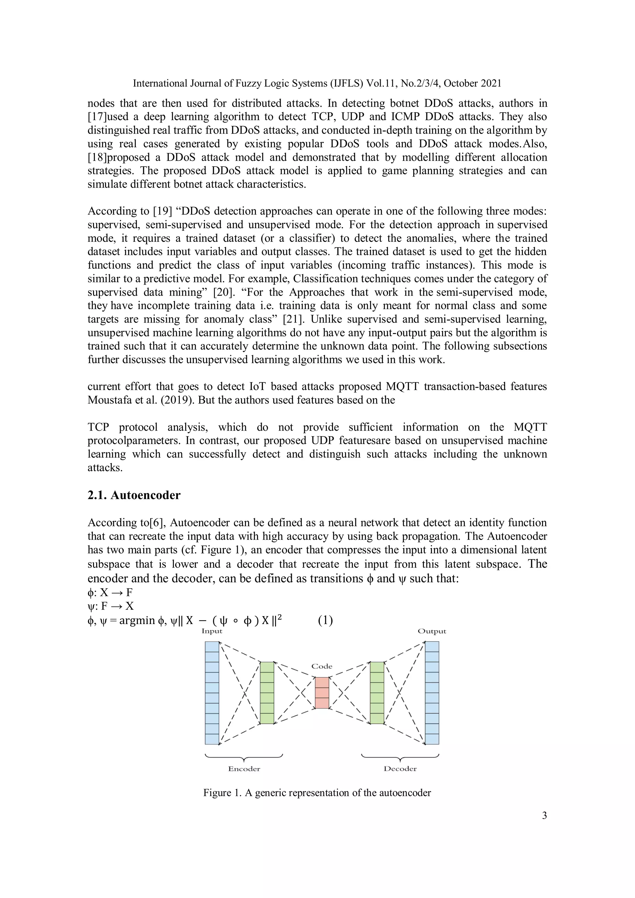 International Journal of Fuzzy Logic Systems (IJFLS) Vol.11, No.2/3/4, October 2021 3 nodes that are then used for distributed attacks. In detecting botnet DDoS attacks, authors in [17]used a deep learning algorithm to detect TCP, UDP and ICMP DDoS attacks. They also distinguished real traffic from DDoS attacks, and conducted in-depth training on the algorithm by using real cases generated by existing popular DDoS tools and DDoS attack modes.Also, [18]proposed a DDoS attack model and demonstrated that by modelling different allocation strategies. The proposed DDoS attack model is applied to game planning strategies and can simulate different botnet attack characteristics. According to [19] “DDoS detection approaches can operate in one of the following three modes: supervised, semi-supervised and unsupervised mode. For the detection approach in supervised mode, it requires a trained dataset (or a classifier) to detect the anomalies, where the trained dataset includes input variables and output classes. The trained dataset is used to get the hidden functions and predict the class of input variables (incoming traffic instances). This mode is similar to a predictive model. For example, Classification techniques comes under the category of supervised data mining” [20]. “For the Approaches that work in the semi-supervised mode, they have incomplete training data i.e. training data is only meant for normal class and some targets are missing for anomaly class” [21]. Unlike supervised and semi-supervised learning, unsupervised machine learning algorithms do not have any input-output pairs but the algorithm is trained such that it can accurately determine the unknown data point. The following subsections further discusses the unsupervised learning algorithms we used in this work. current effort that goes to detect IoT based attacks proposed MQTT transaction-based features Moustafa et al. (2019). But the authors used features based on the TCP protocol analysis, which do not provide sufficient information on the MQTT protocolparameters. In contrast, our proposed UDP featuresare based on unsupervised machine learning which can successfully detect and distinguish such attacks including the unknown attacks. 2.1. Autoencoder According to[6], Autoencoder can be defined as a neural network that detect an identity function that can recreate the input data with high accuracy by using back propagation. The Autoencoder has two main parts (cf. Figure 1), an encoder that compresses the input into a dimensional latent subspace that is lower and a decoder that recreate the input from this latent subspace. The encoder and the decoder, can be defined as transitions ϕ and ψ such that: ϕ: X → F ψ: F → X ϕ, ψ = argmin ϕ, ψ‖ X − ( ψ ∘ ϕ ) X ‖2 (1) Figure 1. A generic representation of the autoencoder 