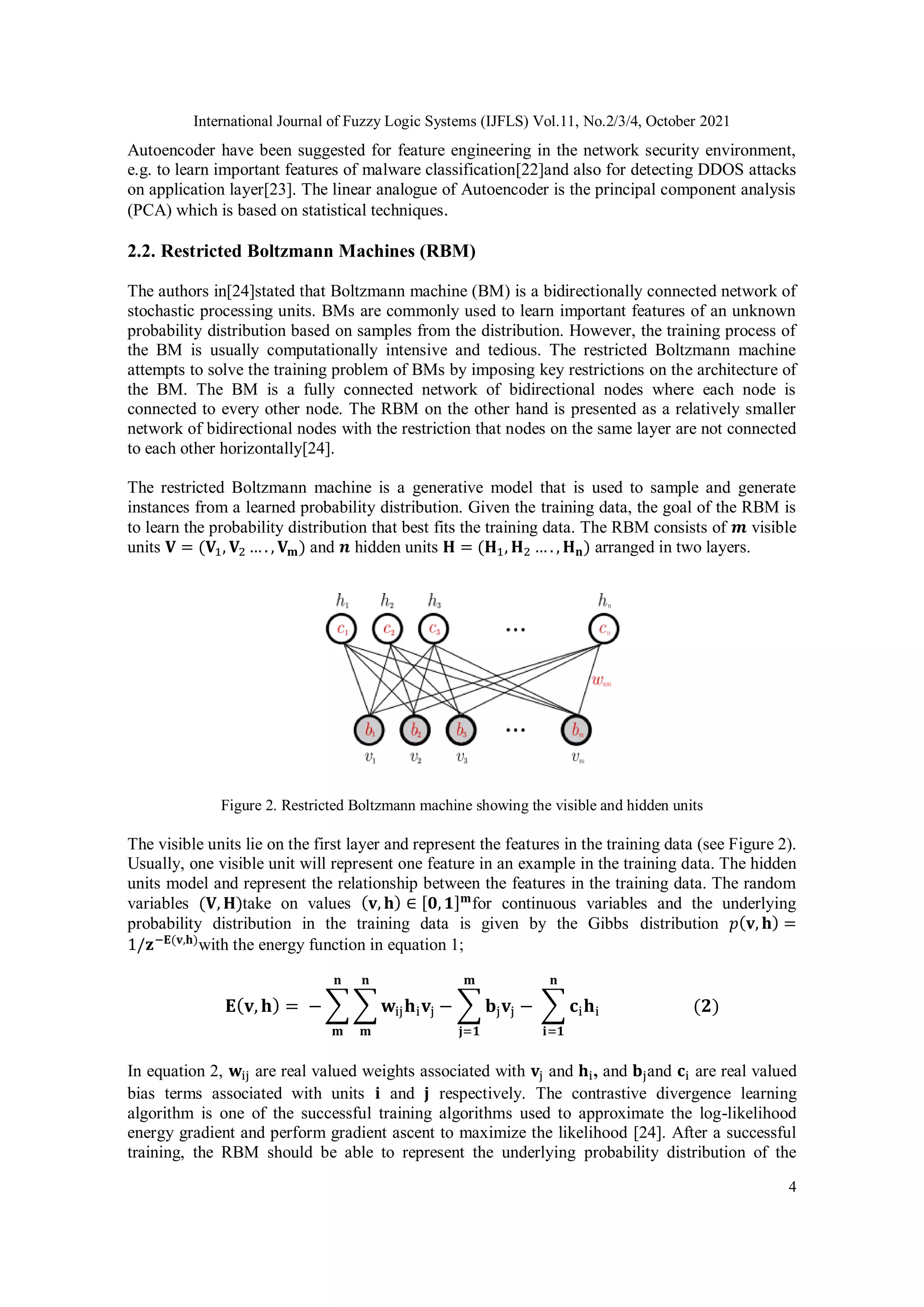 International Journal of Fuzzy Logic Systems (IJFLS) Vol.11, No.2/3/4, October 2021 4 Autoencoder have been suggested for feature engineering in the network security environment, e.g. to learn important features of malware classification[22]and also for detecting DDOS attacks on application layer[23]. The linear analogue of Autoencoder is the principal component analysis (PCA) which is based on statistical techniques. 2.2. Restricted Boltzmann Machines (RBM) The authors in[24]stated that Boltzmann machine (BM) is a bidirectionally connected network of stochastic processing units. BMs are commonly used to learn important features of an unknown probability distribution based on samples from the distribution. However, the training process of the BM is usually computationally intensive and tedious. The restricted Boltzmann machine attempts to solve the training problem of BMs by imposing key restrictions on the architecture of the BM. The BM is a fully connected network of bidirectional nodes where each node is connected to every other node. The RBM on the other hand is presented as a relatively smaller network of bidirectional nodes with the restriction that nodes on the same layer are not connected to each other horizontally[24]. The restricted Boltzmann machine is a generative model that is used to sample and generate instances from a learned probability distribution. Given the training data, the goal of the RBM is to learn the probability distribution that best fits the training data. The RBM consists of 𝒎 visible units 𝐕 = (𝐕1, 𝐕2 … . , 𝐕𝐦) and 𝒏 hidden units 𝐇 = (𝐇1, 𝐇2 … . , 𝐇𝐧) arranged in two layers. Figure 2. Restricted Boltzmann machine showing the visible and hidden units The visible units lie on the first layer and represent the features in the training data (see Figure 2). Usually, one visible unit will represent one feature in an example in the training data. The hidden units model and represent the relationship between the features in the training data. The random variables (𝐕, 𝐇)take on values (𝐯, 𝐡) ∈ [𝟎,𝟏]𝐦 for continuous variables and the underlying probability distribution in the training data is given by the Gibbs distribution 𝑝(𝐯, 𝐡) = 1/𝐳−𝐄(𝐯,𝐡) with the energy function in equation 1; 𝐄(𝐯, 𝐡) = − ∑ ∑ 𝐰ij𝐡i𝐯j 𝐧 𝐦 𝐧 𝐦 − ∑ 𝐛j𝐯j 𝐦 𝐣=𝟏 − ∑ 𝐜i𝐡i 𝐧 𝐢=𝟏 (𝟐) In equation 2, 𝐰ij are real valued weights associated with 𝐯j and 𝐡i, and 𝐛jand 𝐜i are real valued bias terms associated with units 𝐢 and 𝐣 respectively. The contrastive divergence learning algorithm is one of the successful training algorithms used to approximate the log-likelihood energy gradient and perform gradient ascent to maximize the likelihood [24]. After a successful training, the RBM should be able to represent the underlying probability distribution of the 