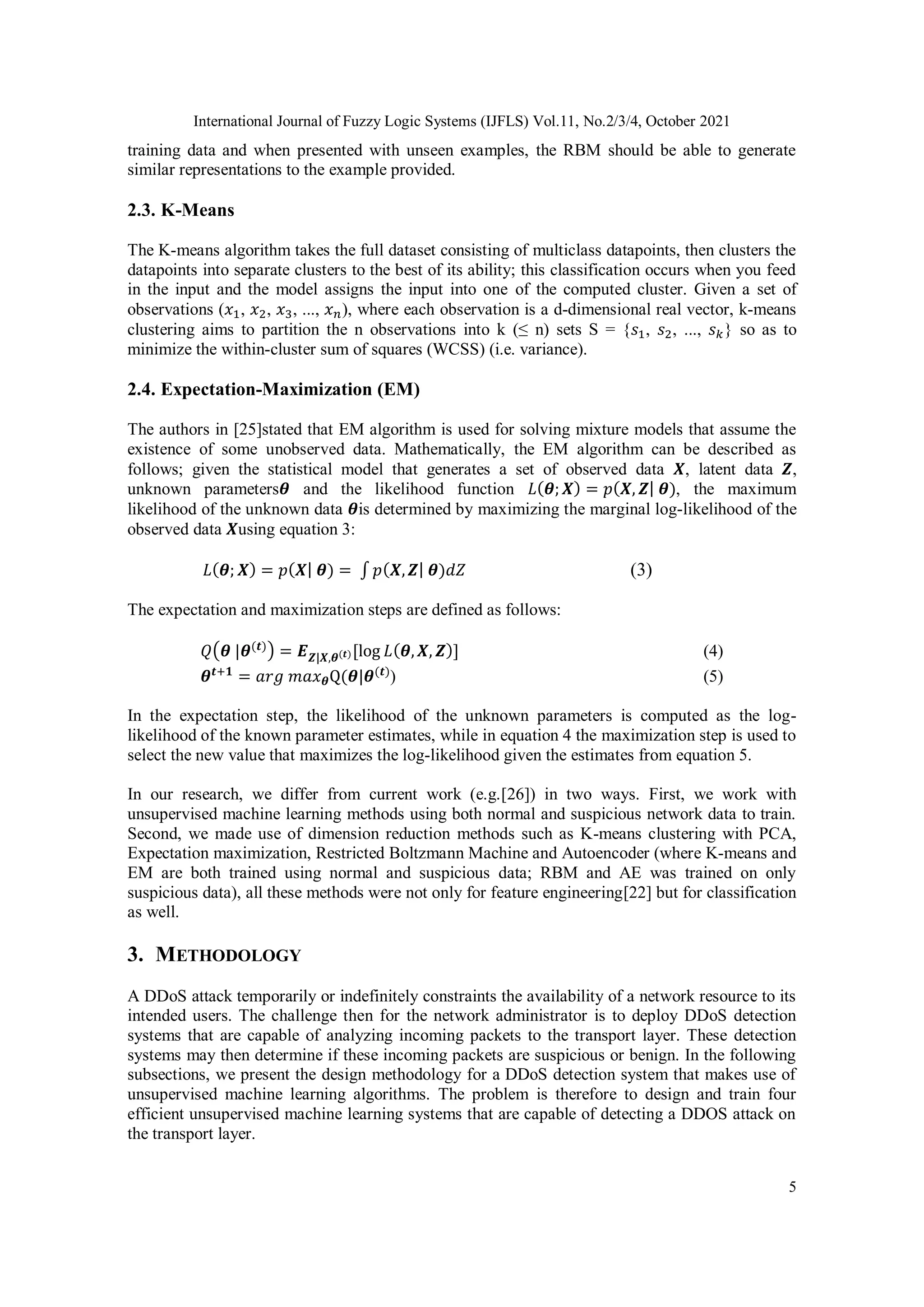 International Journal of Fuzzy Logic Systems (IJFLS) Vol.11, No.2/3/4, October 2021 5 training data and when presented with unseen examples, the RBM should be able to generate similar representations to the example provided. 2.3. K-Means The K-means algorithm takes the full dataset consisting of multiclass datapoints, then clusters the datapoints into separate clusters to the best of its ability; this classification occurs when you feed in the input and the model assigns the input into one of the computed cluster. Given a set of observations (𝑥1, 𝑥2, 𝑥3, ..., 𝑥𝑛), where each observation is a d-dimensional real vector, k-means clustering aims to partition the n observations into k (≤ n) sets S = {𝑠1, 𝑠2, ..., 𝑠𝑘} so as to minimize the within-cluster sum of squares (WCSS) (i.e. variance). 2.4. Expectation-Maximization (EM) The authors in [25]stated that EM algorithm is used for solving mixture models that assume the existence of some unobserved data. Mathematically, the EM algorithm can be described as follows; given the statistical model that generates a set of observed data 𝑿, latent data 𝒁, unknown parameters𝜽 and the likelihood function 𝐿(𝜽;𝑿) = 𝑝(𝑿, 𝒁| 𝜽), the maximum likelihood of the unknown data 𝜽is determined by maximizing the marginal log-likelihood of the observed data 𝑿using equation 3: 𝐿(𝜽; 𝑿) = 𝑝(𝑿| 𝜽) = ∫ 𝑝(𝑿,𝒁| 𝜽)𝑑𝑍 (3) The expectation and maximization steps are defined as follows: 𝑄(𝜽 |𝜽(𝒕)) = 𝑬𝒁|𝑿,𝜽(𝒕)[log 𝐿(𝜽,𝑿, 𝒁)] (4) 𝜽𝒕+𝟏 = 𝑎𝑟𝑔 𝑚𝑎𝑥𝜽Q(𝜽|𝜽(𝒕) ) (5) In the expectation step, the likelihood of the unknown parameters is computed as the log- likelihood of the known parameter estimates, while in equation 4 the maximization step is used to select the new value that maximizes the log-likelihood given the estimates from equation 5. In our research, we differ from current work (e.g.[26]) in two ways. First, we work with unsupervised machine learning methods using both normal and suspicious network data to train. Second, we made use of dimension reduction methods such as K-means clustering with PCA, Expectation maximization, Restricted Boltzmann Machine and Autoencoder (where K-means and EM are both trained using normal and suspicious data; RBM and AE was trained on only suspicious data), all these methods were not only for feature engineering[22] but for classification as well. 3. METHODOLOGY A DDoS attack temporarily or indefinitely constraints the availability of a network resource to its intended users. The challenge then for the network administrator is to deploy DDoS detection systems that are capable of analyzing incoming packets to the transport layer. These detection systems may then determine if these incoming packets are suspicious or benign. In the following subsections, we present the design methodology for a DDoS detection system that makes use of unsupervised machine learning algorithms. The problem is therefore to design and train four efficient unsupervised machine learning systems that are capable of detecting a DDOS attack on the transport layer. 