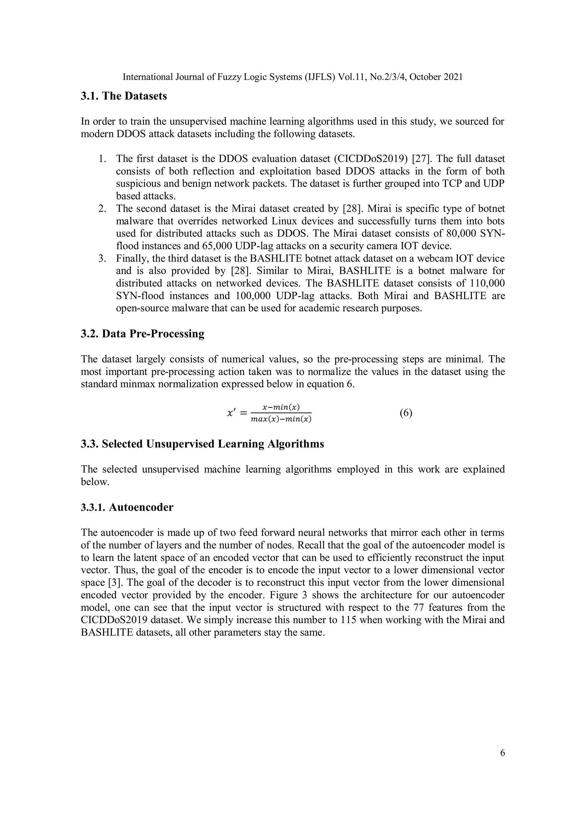 International Journal of Fuzzy Logic Systems (IJFLS) Vol.11, No.2/3/4, October 2021 6 3.1. The Datasets In order to train the unsupervised machine learning algorithms used in this study, we sourced for modern DDOS attack datasets including the following datasets. 1. The first dataset is the DDOS evaluation dataset (CICDDoS2019) [27]. The full dataset consists of both reflection and exploitation based DDOS attacks in the form of both suspicious and benign network packets. The dataset is further grouped into TCP and UDP based attacks. 2. The second dataset is the Mirai dataset created by [28]. Mirai is specific type of botnet malware that overrides networked Linux devices and successfully turns them into bots used for distributed attacks such as DDOS. The Mirai dataset consists of 80,000 SYN- flood instances and 65,000 UDP-lag attacks on a security camera IOT device. 3. Finally, the third dataset is the BASHLITE botnet attack dataset on a webcam IOT device and is also provided by [28]. Similar to Mirai, BASHLITE is a botnet malware for distributed attacks on networked devices. The BASHLITE dataset consists of 110,000 SYN-flood instances and 100,000 UDP-lag attacks. Both Mirai and BASHLITE are open-source malware that can be used for academic research purposes. 3.2. Data Pre-Processing The dataset largely consists of numerical values, so the pre-processing steps are minimal. The most important pre-processing action taken was to normalize the values in the dataset using the standard minmax normalization expressed below in equation 6. 𝑥′ = 𝑥−𝑚𝑖𝑛(𝑥) 𝑚𝑎𝑥(𝑥)−𝑚𝑖𝑛(𝑥) (6) 3.3. Selected Unsupervised Learning Algorithms The selected unsupervised machine learning algorithms employed in this work are explained below. 3.3.1. Autoencoder The autoencoder is made up of two feed forward neural networks that mirror each other in terms of the number of layers and the number of nodes. Recall that the goal of the autoencoder model is to learn the latent space of an encoded vector that can be used to efficiently reconstruct the input vector. Thus, the goal of the encoder is to encode the input vector to a lower dimensional vector space [3]. The goal of the decoder is to reconstruct this input vector from the lower dimensional encoded vector provided by the encoder. Figure 3 shows the architecture for our autoencoder model, one can see that the input vector is structured with respect to the 77 features from the CICDDoS2019 dataset. We simply increase this number to 115 when working with the Mirai and BASHLITE datasets, all other parameters stay the same. 