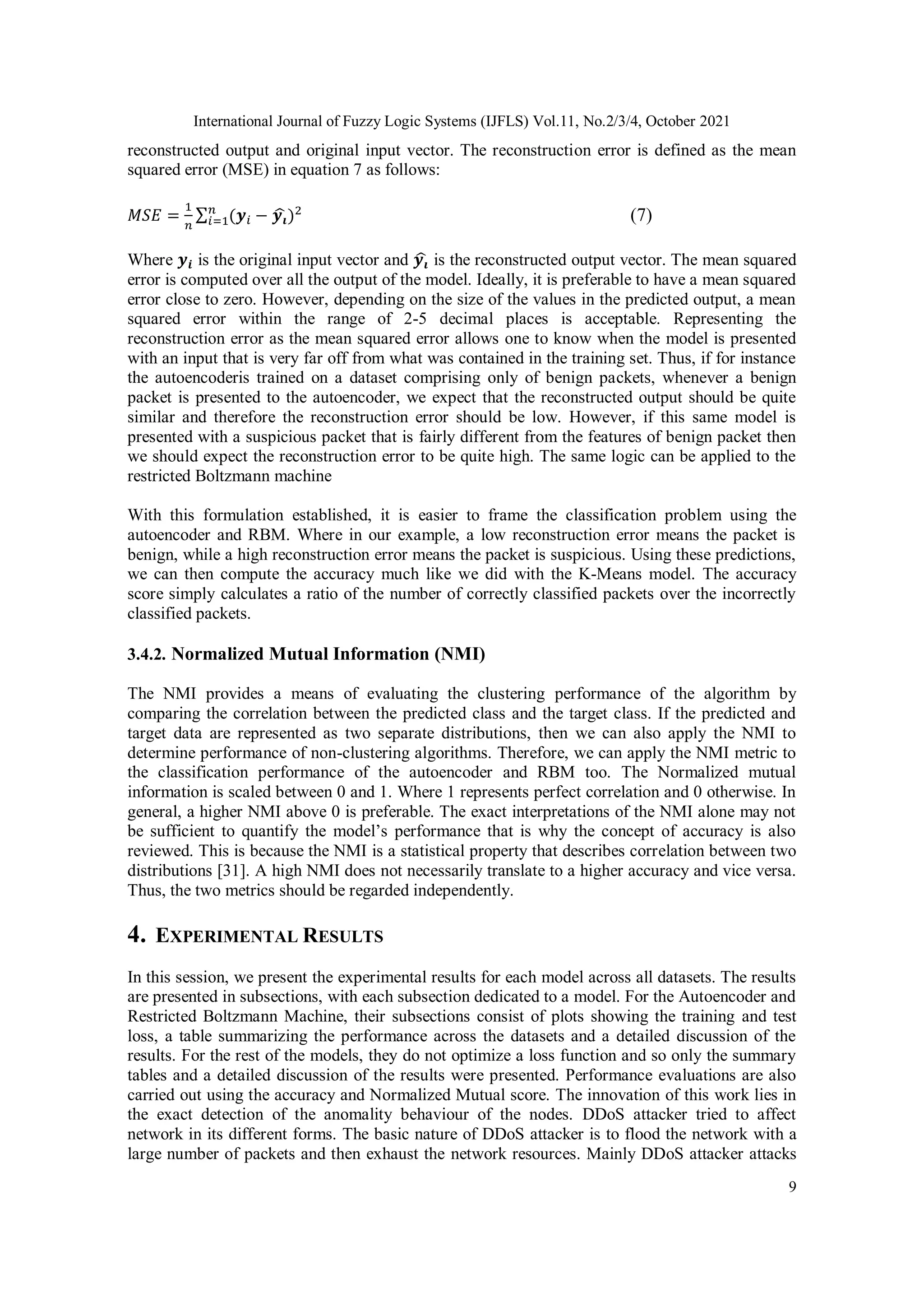International Journal of Fuzzy Logic Systems (IJFLS) Vol.11, No.2/3/4, October 2021 9 reconstructed output and original input vector. The reconstruction error is defined as the mean squared error (MSE) in equation 7 as follows: 𝑀𝑆𝐸 = 1 𝑛 ∑ (𝒚𝑖 − 𝒚𝒊 ̂ )2 𝑛 𝑖=1 (7) Where 𝒚𝒊 is the original input vector and 𝒚𝒊 ̂ is the reconstructed output vector. The mean squared error is computed over all the output of the model. Ideally, it is preferable to have a mean squared error close to zero. However, depending on the size of the values in the predicted output, a mean squared error within the range of 2-5 decimal places is acceptable. Representing the reconstruction error as the mean squared error allows one to know when the model is presented with an input that is very far off from what was contained in the training set. Thus, if for instance the autoencoderis trained on a dataset comprising only of benign packets, whenever a benign packet is presented to the autoencoder, we expect that the reconstructed output should be quite similar and therefore the reconstruction error should be low. However, if this same model is presented with a suspicious packet that is fairly different from the features of benign packet then we should expect the reconstruction error to be quite high. The same logic can be applied to the restricted Boltzmann machine With this formulation established, it is easier to frame the classification problem using the autoencoder and RBM. Where in our example, a low reconstruction error means the packet is benign, while a high reconstruction error means the packet is suspicious. Using these predictions, we can then compute the accuracy much like we did with the K-Means model. The accuracy score simply calculates a ratio of the number of correctly classified packets over the incorrectly classified packets. 3.4.2. Normalized Mutual Information (NMI) The NMI provides a means of evaluating the clustering performance of the algorithm by comparing the correlation between the predicted class and the target class. If the predicted and target data are represented as two separate distributions, then we can also apply the NMI to determine performance of non-clustering algorithms. Therefore, we can apply the NMI metric to the classification performance of the autoencoder and RBM too. The Normalized mutual information is scaled between 0 and 1. Where 1 represents perfect correlation and 0 otherwise. In general, a higher NMI above 0 is preferable. The exact interpretations of the NMI alone may not be sufficient to quantify the model’s performance that is why the concept of accuracy is also reviewed. This is because the NMI is a statistical property that describes correlation between two distributions [31]. A high NMI does not necessarily translate to a higher accuracy and vice versa. Thus, the two metrics should be regarded independently. 4. EXPERIMENTAL RESULTS In this session, we present the experimental results for each model across all datasets. The results are presented in subsections, with each subsection dedicated to a model. For the Autoencoder and Restricted Boltzmann Machine, their subsections consist of plots showing the training and test loss, a table summarizing the performance across the datasets and a detailed discussion of the results. For the rest of the models, they do not optimize a loss function and so only the summary tables and a detailed discussion of the results were presented. Performance evaluations are also carried out using the accuracy and Normalized Mutual score. The innovation of this work lies in the exact detection of the anomality behaviour of the nodes. DDoS attacker tried to affect network in its different forms. The basic nature of DDoS attacker is to flood the network with a large number of packets and then exhaust the network resources. Mainly DDoS attacker attacks 