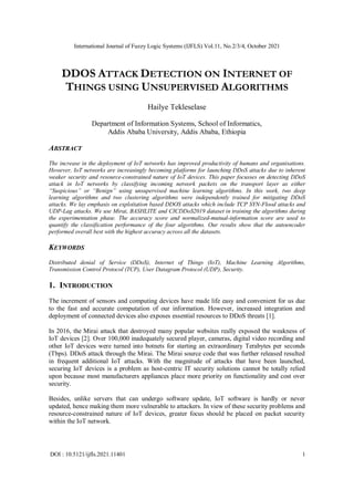International Journal of Fuzzy Logic Systems (IJFLS) Vol.11, No.2/3/4, October 2021
DOI : 10.5121/ijfls.2021.11401 1
DDOS ATTACK DETECTION ON INTERNET OF
THINGS USING UNSUPERVISED ALGORITHMS
Hailye Tekleselase
Department of Information Systems, School of Informatics,
Addis Ababa University, Addis Ababa, Ethiopia
ABSTRACT
The increase in the deployment of IoT networks has improved productivity of humans and organisations.
However, IoT networks are increasingly becoming platforms for launching DDoS attacks due to inherent
weaker security and resource-constrained nature of IoT devices. This paper focusses on detecting DDoS
attack in IoT networks by classifying incoming network packets on the transport layer as either
“Suspicious” or “Benign” using unsupervised machine learning algorithms. In this work, two deep
learning algorithms and two clustering algorithms were independently trained for mitigating DDoS
attacks. We lay emphasis on exploitation based DDOS attacks which include TCP SYN-Flood attacks and
UDP-Lag attacks. We use Mirai, BASHLITE and CICDDoS2019 dataset in training the algorithms during
the experimentation phase. The accuracy score and normalized-mutual-information score are used to
quantify the classification performance of the four algorithms. Our results show that the autoencoder
performed overall best with the highest accuracy across all the datasets.
KEYWORDS
Distributed denial of Service (DDoS), Internet of Things (IoT), Machine Learning Algorithms,
Transmission Control Protocol (TCP), User Datagram Protocol (UDP), Security.
1. INTRODUCTION
The increment of sensors and computing devices have made life easy and convenient for us due
to the fast and accurate computation of our information. However, increased integration and
deployment of connected devices also exposes essential resources to DDoS threats [1].
In 2016, the Mirai attack that destroyed many popular websites really exposed the weakness of
IoT devices [2]. Over 100,000 inadequately secured player, cameras, digital video recording and
other IoT devices were turned into botnets for starting an extraordinary Terabytes per seconds
(Tbps). DDoS attack through the Mirai. The Mirai source code that was further released resulted
in frequent additional IoT attacks. With the magnitude of attacks that have been launched,
securing IoT devices is a problem as host-centric IT security solutions cannot be totally relied
upon because most manufacturers appliances place more priority on functionality and cost over
security.
Besides, unlike servers that can undergo software update, IoT software is hardly or never
updated, hence making them more vulnerable to attackers. In view of these security problems and
resource-constrained nature of IoT devices, greater focus should be placed on packet security
within the IoT network.
 