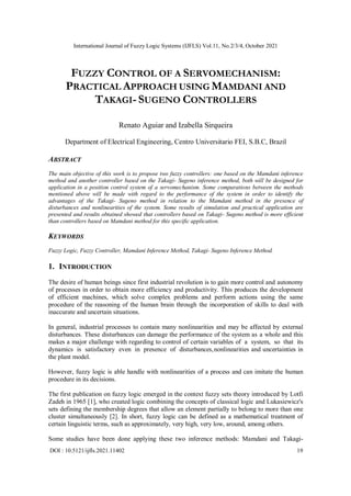 International Journal of Fuzzy Logic Systems (IJFLS) Vol.11, No.2/3/4, October 2021
DOI : 10.5121/ijfls.2021.11402 19
FUZZY CONTROL OF A SERVOMECHANISM:
PRACTICAL APPROACH USING MAMDANI AND
TAKAGI-SUGENO CONTROLLERS
Renato Aguiar and Izabella Sirqueira
Department of Electrical Engineering, Centro Universitario FEI, S.B.C, Brazil
ABSTRACT
The main objective of this work is to propose two fuzzy controllers: one based on the Mamdani inference
method and another controller based on the Takagi- Sugeno inference method, both will be designed for
application in a position control system of a servomechanism. Some comparations between the methods
mentioned above will be made with regard to the performance of the system in order to identify the
advantages of the Takagi- Sugeno method in relation to the Mamdani method in the presence of
disturbances and nonlinearities of the system. Some results of simulation and practical application are
presented and results obtained showed that controllers based on Takagi- Sugeno method is more efficient
than controllers based on Mamdani method for this specific application.
KEYWORDS
Fuzzy Logic, Fuzzy Controller, Mamdani Inference Method, Takagi- Sugeno Inference Method.
1. INTRODUCTION
The desire of human beings since first industrial revolution is to gain more control and autonomy
of processes in order to obtain more efficiency and productivity. This produces the development
of efficient machines, which solve complex problems and perform actions using the same
procedure of the reasoning of the human brain through the incorporation of skills to deal with
inaccurate and uncertain situations.
In general, industrial processes to contain many nonlinearities and may be affected by external
disturbances. These disturbances can damage the performance of the system as a whole and this
makes a major challenge with regarding to control of certain variables of a system, so that its
dynamics is satisfactory even in presence of disturbances,nonlinearities and uncertainties in
the plant model.
However, fuzzy logic is able handle with nonlinearities of a process and can imitate the human
procedure in its decisions.
The first publication on fuzzy logic emerged in the context fuzzy sets theory introduced by Lotfi
Zadeh in 1965 [1], who created logic combining the concepts of classical logic and Lukasiewicz's
sets defining the membership degrees that allow an element partially to belong to more than one
cluster simultaneously [2]. In short, fuzzy logic can be defined as a mathematical treatment of
certain linguistic terms, such as approximately, very high, very low, around, among others.
Some studies have been done applying these two inference methods: Mamdani and Takagi-
 