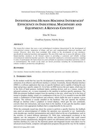 International Journal of Information Technology, Control and Automation (IJITCA)
Vol.11, No.4, October 2021
DOI:10.5121/ijitca.2021.11401 1
INVESTIGATING HUMAN-MACHINE INTERFACES’
EFFICIENCY IN INDUSTRIAL MACHINERY AND
EQUIPMENT: A KENYAN CONTEXT
Silas M. Nzuva
CloudFuse Systems, Nairobi, Kenya
ABSTRACT
The twenty-first century has seen a vast technological revolution characterized by the development of
cyber-physical systems, integration of things, and new and computationally improved machines and
systems. However, there have been seemingly little strides in the development of user interfaces,
specifically for industrial machines and equipment. The aim of this study was to assess the efficiency of the
human-machine interfaces in the Kenyan context in providing a consistent and reliable working
environment for industrial machine operators. The researcher employed a convenient purposive sampling
to select 15 participants who had at least two years of hands-on experience in machines operation, control,
or instrumentation. The results of the study are herein presented, including the recommendations to
enhance workforce productivity and efficiency.
KEYWORDS
User interface, human-machine interface, industrial machine operation, user interface efficiency.
1. INTRODUCTION
In the modern world that has seen the development of autonomous machines and systems, the
utilization of an effective and efficient interface is critical. Essentially, Human Machine Interface
(HMI) is a software application that runs on specific hardware and is capable of taking the user
input and giving a specific output [1]. At its best, an HMI receives the user inputs, which may be
in the form of hand gestures, keyboard inputs, pointing devices such as a mouse, sound (in
advanced systems), etc., to issue commands to the machine to perform specific operations. The
HMI also presents feedback (output) from the machine to the user, which may be in the form of
textual or graphics display, sound, or a combination of the two [1]. It is essential to note the HMI
entails a combination of both hardware and software, which enable the user to operate a given
machine. The software is usually installed on the hardware. The user operates the machine
through an interface (often a graphical or textual display), which gets the user commands,
converts them into instructions, and issues them to the machine. It also gets the machine output
and converts it into appropriate feedback that is comprehensible by the user [2].
While the commands issued may direct the system to perform a specific function, the feedback
may entail an acknowledgment of whether the operation was successful or not. Analytically,
some decades ago, machine instrumentation and control relied on the use of pushbuttons, such as
the switches, to control different operations [3]. With time, technological revolution in the
industry saw the emergence of integrated circuits and electronic panels that could control
different systems simultaneously, though the control was still manual and was referred to as man-
machine interface [3]. Later on, the electronic panels and integrated circuits were taken over by
advanced circuit boards, computers and application programs that paved the way for the modern-
 