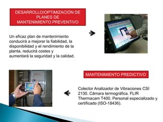 DESARROLLO/OPTIMIZACIÓN DE
PLANES DE
MANTENIMIENTO PREVENTIVO
Un eficaz plan de mantenimiento
conducirá a mejorar la fiabilidad, la
disponibilidad y el rendimiento de la
planta, reducirá costes y
aumentará la seguridad y la calidad.
MANTENIMIENTO PREDICTIVO
Colector Analizador de Vibraciones CSI
2130. Câmara termográfica. FLIR
Thermacam T400. Personal especializado y
certificado (ISO-18436).
 
