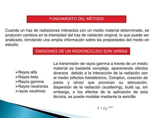 FUNDAMENTO DEL MÉTODO
Cuando un haz de radiaciones interactúa con un medio material determinado, se
producen cambios en la intensidad del haz de radiación original, lo que puede ser
analizado, brindando una amplia información sobre las propiedades del medio en
estudio.
EMISIONES DE UN RADIONÚCLIDO SON VARIAS
Rayos alfa
Rayos beta
Rayos gamma
Rayos neutrones
rayos neutrinos
La transmisión de rayos gamma a través de un medio
material es bastante compleja, apareciendo efectos
diversos debido a la interacción de la radiación con
el medio (efectos fotoeléctrico, Compton, creación de
pares y otros) que provocan su atenuación,
dispersión de la radiación (scattering), build up, sin
embargo, a los efectos de la aplicación de esta
técnica, se puede modelar mediante la sencilla
 