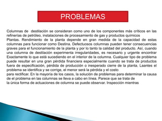 Columnas de destilación se consideran como uno de los componentes más críticos en las
refinerías de petróleo, instalaciones de procesamiento de gas y productos químicos
Plantas. Rendimiento de la planta depende en gran medida de la capacidad de estas
columnas para funcionar como Destina. Defectuosos columnas pueden tener consecuencias
graves para el funcionamiento de la planta y por lo tanto la calidad del producto. Así, cuando
una columna de destilación experimenta irregularidades, es necesario y urgente encontrar
Exactamente lo que está sucediendo en el interior de la columna. Cualquier tipo de problema
puede resultar en una gran pérdida financiera especialmente cuando se trata de productos
fuera de especificación, pérdida de producción o inesperado cierre de la planta. Laantes el
problema se identifica y se corrige, el menor será la pérdida y el costo
para rectificar. En la mayoría de los casos, la solución de problemas para determinar la causa
de el problema en las columnas se lleva a cabo en línea. Parece que se trata de
la única forma de actuaciones de columna se puede observar. Inspección mientras
PROBLEMAS
 