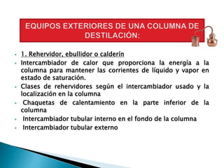 1. Rehervidor, ebullidor o calderín
 Intercambiador de calor que proporciona la energía a la
columna para mantener las corrientes de líquido y vapor en
estado de saturación.
 Clases de rehervidores según el intercambiador usado y la
localización en la columna
 Chaquetas de calentamiento en la parte inferior de la
columna
 Intercambiador tubular interno en el fondo de la columna
 Intercambiador tubular externo
 