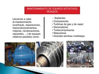 MANTENIMIENTO DE EQUIPOS ROTATIVOS
PESADOS
Llevamos a cabo
el mantenimiento
(overhauls, reparaciones,
reacondicionamientos,
mejoras, recolocaciones,
repuestos, ...) de equipos
rotativos pesados como:
• Soplantes
• Compresores
• Turbinas de gas y de vapor
• Generadores
• Turbocompresores
• Reductores
• Grandes bombas multietapa
 