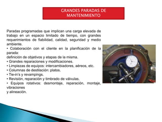 GRANDES PARADAS DE
MANTENIMIENTO
Paradas programadas que implican una carga elevada de
trabajo en un espacio limitado de tiempo, con grandes
requerimientos de fiabilidad, calidad, seguridad y medio
ambiente.
• Colaboración con el cliente en la planificación de la
parada:
definición de objetivos y etapas de la misma.
• Grandes reparaciones y modificaciones.
• Limpiezas de equipos: intercambiadores, aéreos, etc.
• Columnas de destilación: platos.
• Tie-in’s y revampings.
• Revisión, reparación y timbrado de válvulas.
• Equipos rotativos: desmontaje, reparación, montaje,
vibraciones
y alineación.
 