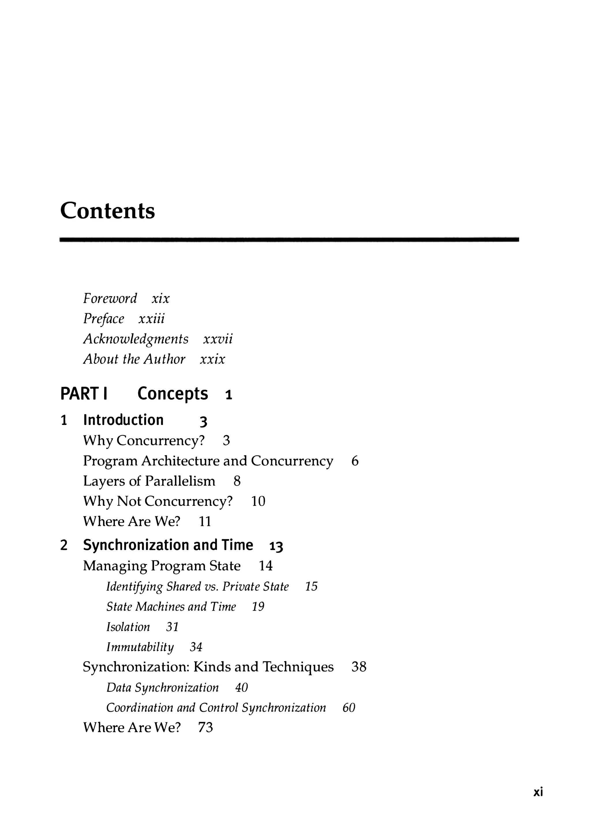 Contents Foreword xix Preface xxiii Acknowledgments xxvii About the Author XXIX PART I Concepts 1 1 Introduction 3 Why Concurrency? 3 Program Architecture and Concurrency 6 Layers of Parallelism 8 Why Not Concurrency? 10 Where Are We? 11 2 Synchronization and Time 13 Managing Program State 14 Identifying Shared vs. Private State 15 State Machines and Time 19 Isolation 31 Immutability 34 Synchronization: Kinds and Techniques 38 Data Synchronization 40 Coordination and Control Synchronization 60 Where Are We? 73 xi 