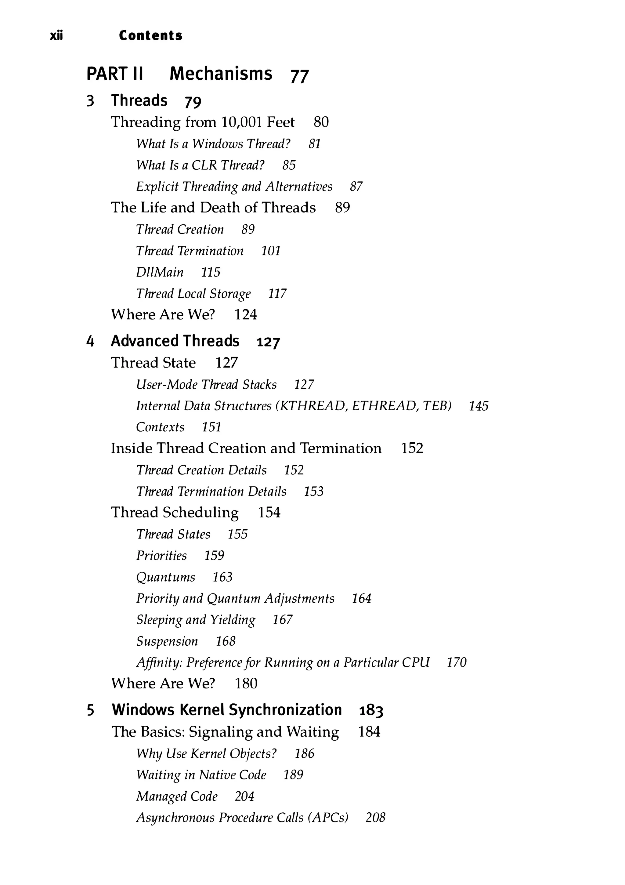 xii Contents PART II Mechanisms 77 3 Threads 79 Threading from 10,001 Feet 80 What Is a Windows Thread? 81 What Is a CLR Thread? 85 Explicit Threading and Alternatives 87 The Life and Death of Threads 89 Thread Creation 89 Thread Termination 101 DlIMain 115 Thread Local Storage 117 Where Are We? 1 24 4 Advanced Threads 127 5 Thread State 127 User-Mode Thread Stacks 127 Internal Data Structures (KTHREAD, ETHREAD, TEB) 145 Contexts 151 Inside Thread Creation and Termination 152 Thread Creation Details 152 Thread Termination Details 153 Thread Scheduling 154 Thread States 155 Priorities 159 Quantums 163 Priority and Quantum Adjustments 164 Sleeping and Yielding 1 67 Suspension 168 Affinity: Preference for Running on a Particular CPU 1 70 Where Are We? 180 Windows Kernel Synchronization 183 The Basics: Signaling and Waiting 184 Why Use Kernel Objects? 186 Waiting in Native Code 189 Managed Code 204 Asynchronous Procedure Calls (APCs) 208 