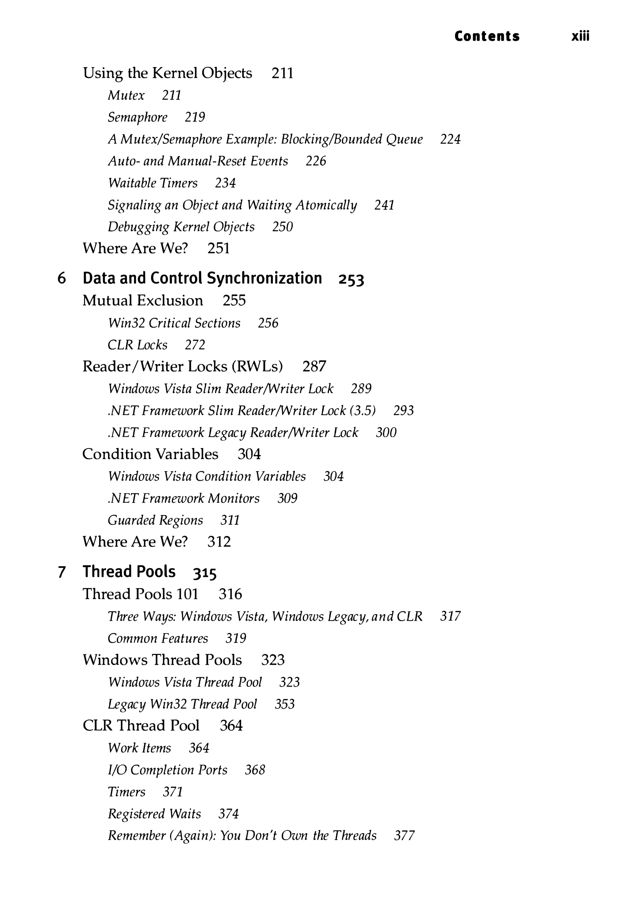 Using the Kernel Objects 211 Mutex 211 Semaphore 219 Contents xiii A Mutex/Semaphore Example: Blocking/Bounded Queue 224 Auto- and Manual-Reset Events 226 Waitable Timers 234 Signaling an Object and Waiting Atomically 241 Debugging Kernel Objects 250 Where Are We? 251 6 Data and Control Synchronization 253 Mutual Exclusion 255 Win32 Critical Sections 256 CLR Locks 272 ReaderIWriter Locks (RWLs) 287 Windows Vista Slim Reader/Writer Lock 289 .NET Framework Slim Reader/Writer Lock (3.5) 293 .NET Framework Legacy Reader/Writer Lock 300 Condition Variables 304 Windows Vista Condition Variables 304 .NET Framework Monitors 309 Guarded Regions 311 Where Are We? 312 7 Thread Pools 315 Thread Pools 101 316 Three Ways: Windows Vista, Windows Legacy, and CLR 317 Common Features 319 Windows Thread Pools 323 Windows Vista Thread Pool 323 Legacy Win32 Thread Pool 353 CLR Thread Pool 364 Work Items 364 I/O Completion Ports 368 Timers 371 Registered Waits 374 Remember (Again): You Don't Own the Threads 377 