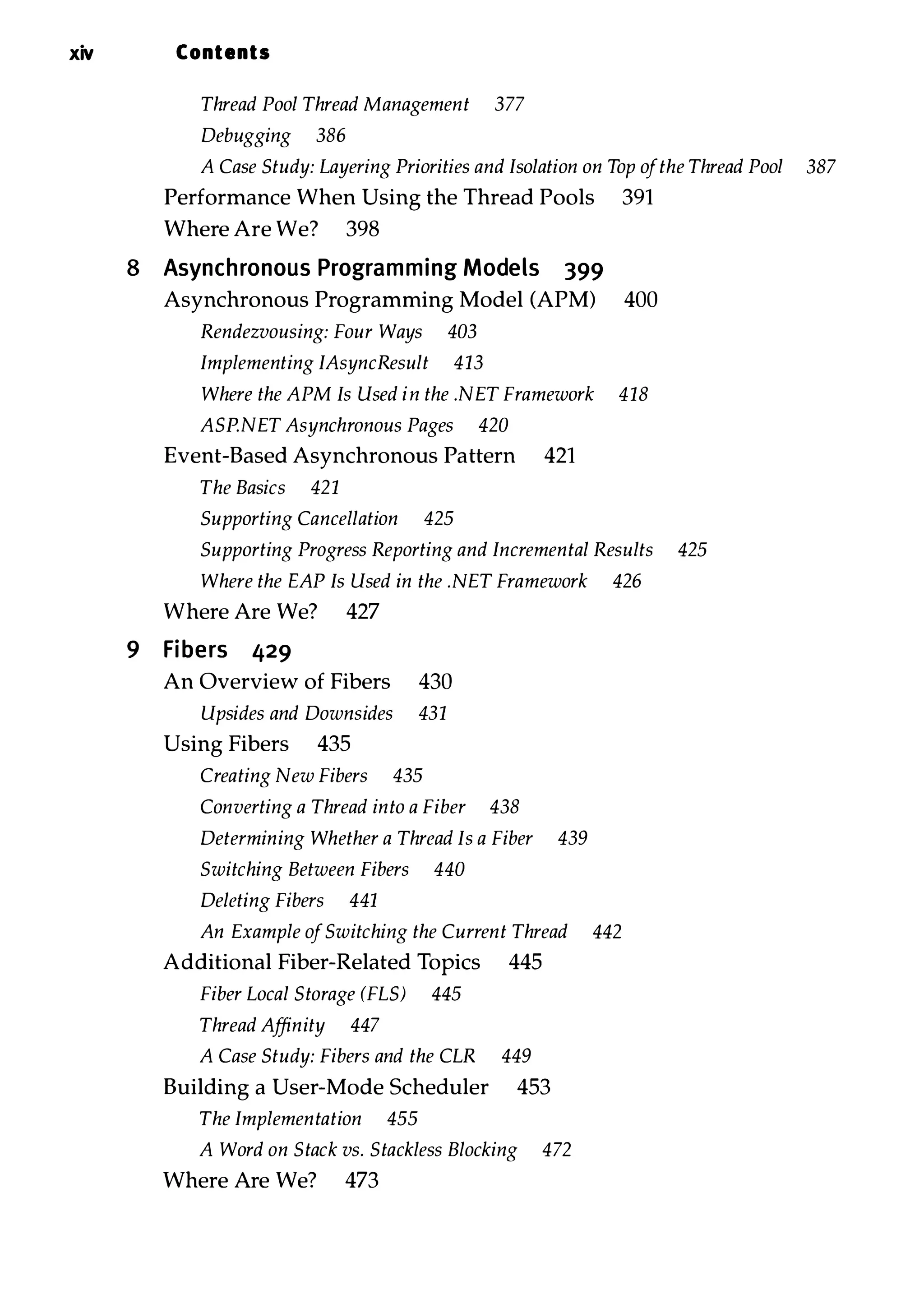 xiv Contents Thread Pool Thread Management 377 Debugging 386 A Case Study: Layering Priorities and Isolation on Top ofthe Thread Pool 387 Performance When Using the Thread Pools 391 Where Are We? 398 8 Asynchronous Programming Models 399 Asynchronous Programming Model (APM) 400 Rendezvousing: Four Ways 403 Implementing IAsyncResult 413 Where the APM Is Used in the .NET Framework 418 ASP.NET Asynchronous Pages 420 Event-Based Asynchronous Pattern 421 The Basics 421 Supporting Cancellation 425 Supporting Progress Reporting and Incremental Results 425 Where the EAP Is Used in the .NET Framework 426 Where Are We? 427 9 Fibers 429 An Overview of Fibers 430 Upsides and Downsides 431 Using Fibers 435 Creating New Fibers 435 Converting a Thread into a Fiber 438 Determining Whether a Thread Is a Fiber 439 Switching Between Fibers 440 Deleting Fibers 441 An Example ofSwitching the Current Thread 442 Additional Fiber-Related Topics 445 Fiber Local Storage (FLS) 445 Thread Affinity 447 A Case Study: Fibers and the CLR 449 Building a User-Mode Scheduler 453 The Implementation 455 A Word on Stack vs. Stackless Blocking 472 Where Are We? 473 