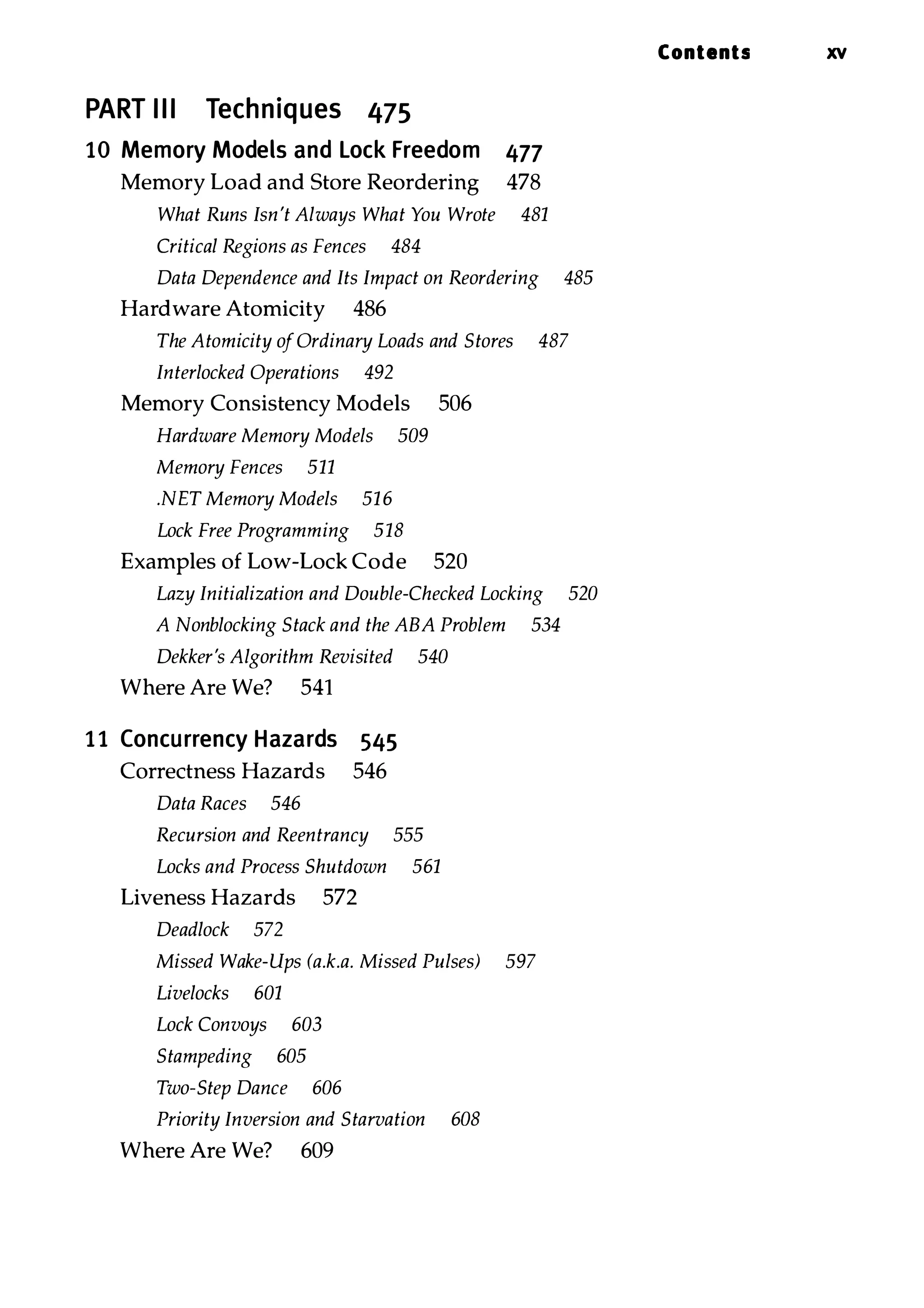 PART III Techniques 475 10 Memory Models and Lock Freedom 477 Memory Load and Store Reordering 478 What Runs Isn't Always What You Wrote 481 Critical Regions as Fences 484 Data Dependence and Its Impact on Reordering 485 Hardware Atomicity 486 The Atomicity ofOrdinary Loads and Stores 487 Interlocked Operations 492 Memory Consistency Models 506 Hardware Memory Models 509 Memory Fences 511 .NET Memory Models 516 Lock Free Programming 518 Examples of Low-Lock Code 520 Lazy Initialization and Double-Checked Locking 520 A Nonblocking Stack and the ABA Problem 534 Dekker's Algorithm Revisited 540 Where Are We? 541 11 Concurrency Hazards 545 Correctness Hazards 546 Data Races 546 Recursion and Reentrancy 555 Locks and Process Shutdown 561 Liveness Hazards 572 Deadlock 572 Missed Wake-Ups (a.k.a. Missed Pulses) 597 Livelocks 601 Lock Convoys 603 Stampeding 605 Two-Step Dance 606 Priority Inversion and Starvation 608 Where Are We? 609 Contents xv 