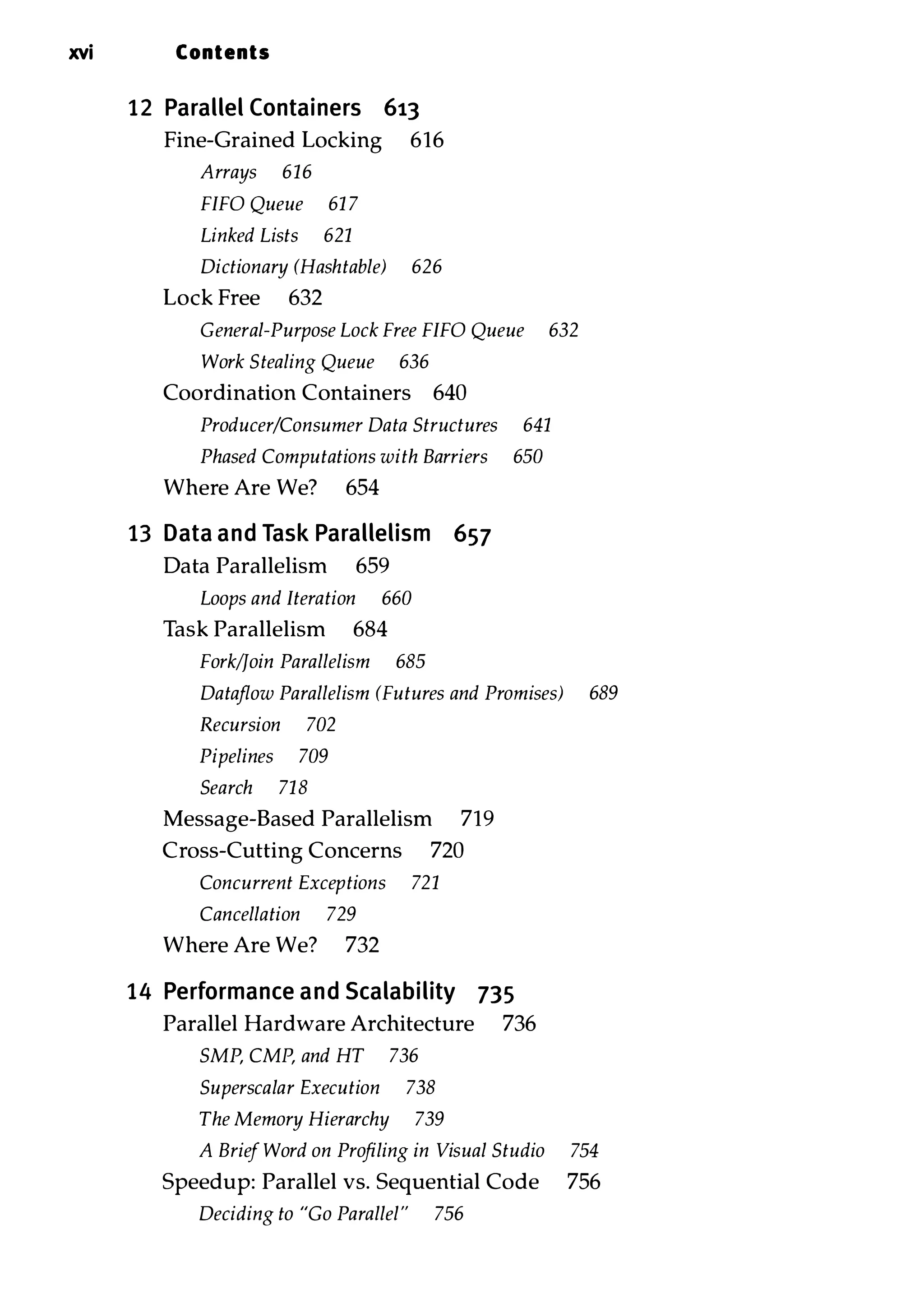 xvi Contents 12 Parallel Containers 613 Fine-Grained Locking 616 Arrays 616 FIFO Queue 61 7 Linked Lists 621 Dictionary (Hashtable) 626 Lock Free 632 General-Purpose Lock Free FIFO Queue 632 Work Stealing Queue 636 Coordination Containers 640 Producer/Consumer Data Structures 641 Phased Computations with Barriers 650 Where Are We? 654 13 Data and Task Parallelism 657 Data Parallelism 659 Loops and Iteration 660 Task Parallelism 684 Fork/Join Parallelism 685 Dataflow Parallelism (Futures and Promises) 689 Recursion 702 Pipelines 709 Search 718 Message-Based Parallelism 719 Cross-Cutting Concerns 720 Concurrent Exceptions 721 Cancellation 729 Where Are We? 732 14 Performance and Scalability 735 Parallel Hardware Architecture 736 SMP, CMF, and HT 736 Superscalar Execution 738 The Memory Hierarchy 739 A Brief Word on Profiling in Visual Studio 754 Speedup: Parallel vs. Sequential Code 756 Deciding to "Go Parallel" 756 