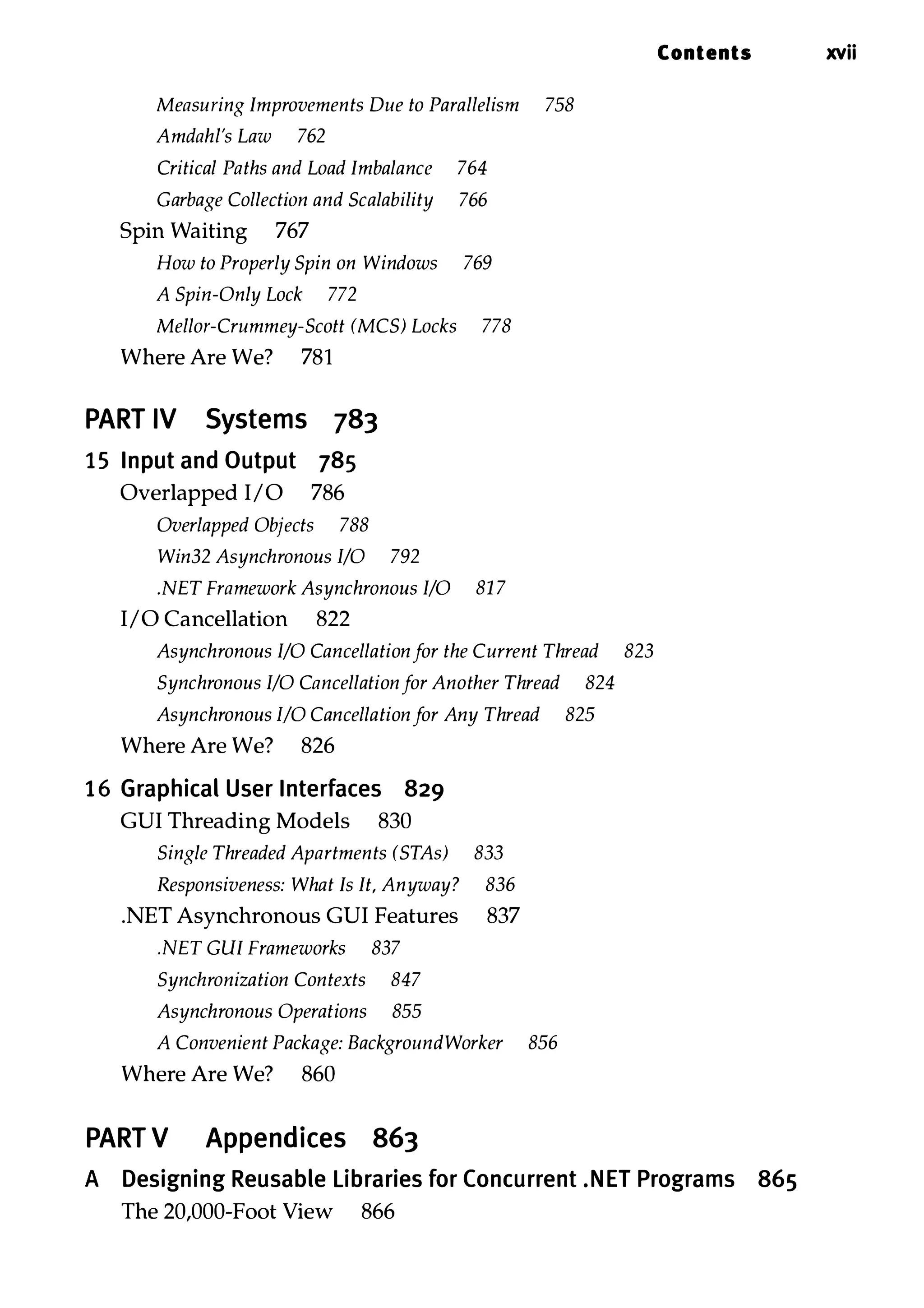 Measuring Improvements Due to Parallelism 758 Amdahl's Law 762 Critical Paths and Load Imbalance 764 Garbage Collection and Scalability 766 Spin Waiting 767 How to Properly Spin on Windows 769 A Spin-Only Lock 772 Mellor-Crummey-Scott (MCS) Locks 778 Where Are We? 781 PART IV Systems 783 15 Input and Output 785 Overlapped I/O 786 Overlapped Objects 788 Win32 Asynchronous I/O 792 .NET Framework Asynchronous I/O 81 7 I/O Cancellation 822 Asynchronous I/O Cancellation for the Current Thread 823 Synchronous I/O Cancellation for Another Thread 824 Asynchronous I/O Cancellation for Any Thread 825 Where Are We? 826 16 Graphical User Interfaces 829 CUI Threading Models 830 Single Threaded Apartments (STAs) 833 Responsiveness: What Is It, Anyway? 836 .NET Asynchronous CUI Features 837 .NET GUI Frameworks 837 Synchronization Contexts 847 Asynchronous Operations 855 A Convenient Package: BackgroundWorker 856 Where Are We? 860 PART V Appendices 863 Contents xvii A Designing Reusable libraries for Concurrent .NET Programs 865 The 20,000-Foot View 866 