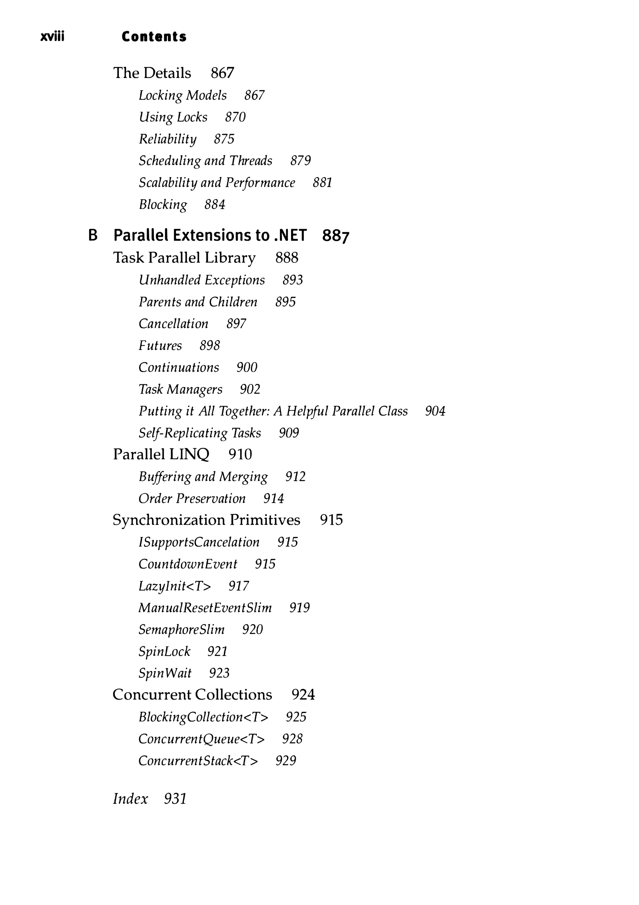 xviii Contents The Details 867 Locking Models 867 Using Locks 870 Reliability 875 Scheduling and Threads 879 Scalability and Performance 881 Blocking 884 B Parallel Extensions to .NET 887 Task Parallel Library 888 Unhandled Exceptions 893 Parents and Children 895 Cancellation 897 Futures 898 Continuations 900 Task Managers 902 Putting it All Together: A Helpful Parallel Class 904 Self-Replicating Tasks 909 Parallel LINQ 910 Buffering and Merging 912 Order Preservation 914 Synchronization Primitives 915 ISupportsCancelation 915 CountdownEvent 915 Lazylnit<T> 91 7 ManualResetEventSlim 919 SemaphoreSlim 920 SpinLock 921 SpinWait 923 Concurrent Collections 924 BlockingCollection<T> 925 ConcurrentQueue<T> 928 ConcurrentStack<T> 929 Index 931 