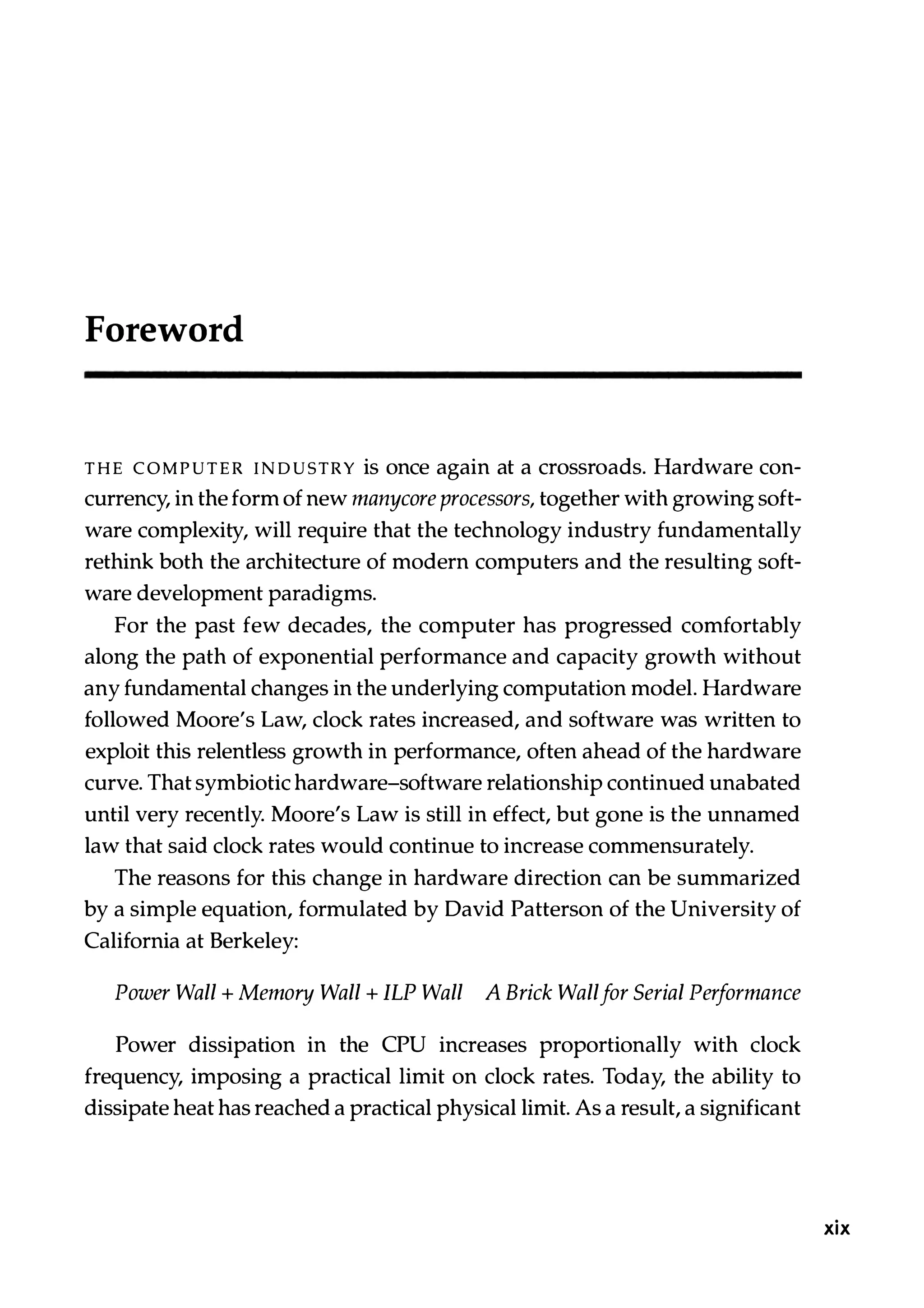 Foreword THE COMPUTER INDUSTRY is once again at a crossroads. Hardware con­ currency, in the form of new manycore processors, together with growing soft­ ware complexity, will require that the technology industry fundamentally rethink both the architecture of modern computers and the resulting soft­ ware development paradigms. For the past few decades, the computer has progressed comfortably along the path of exponential performance and capacity growth without any fundamental changes in the underlying computation model. Hardware followed Moore's Law, clock rates increased, and software was written to exploit this relentless growth in performance, often ahead of the hardware curve. That symbiotic hardware-software relationship continued unabated until very recently. Moore's Law is still in effect, but gone is the unnamed law that said clock rates would continue to increase commensurately. The reasons for this change in hardware direction can be summarized by a simple equation, formulated by David Patterson of the University of California at Berkeley: Power Wall + Memory Wall + ILP Wall A Brick Wallfor Serial Performance Power dissipation in the CPU increases proportionally with clock frequency, imposing a practical limit on clock rates. Today, the ability to dissipate heat has reached a practical physical limit. As a result, a significant xix 
