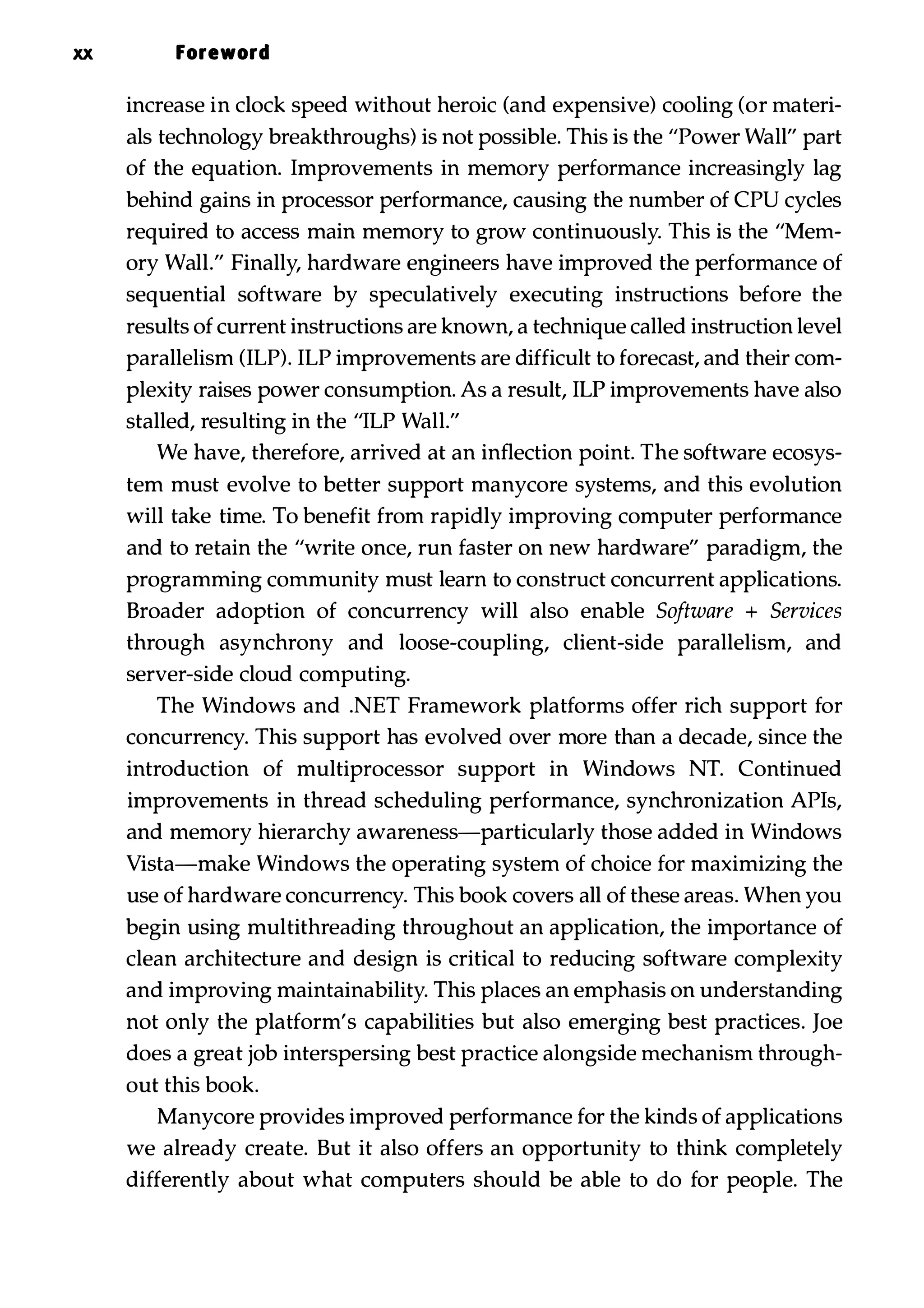 xx Foreword increase in clock speed without heroic (and expensive) cooling (or materi­ als technology breakthroughs) is not possible. This is the "Power Wall" part of the equation. Improvements in memory performance increasingly lag behind gains in processor performance, causing the number of CPU cycles required to access main memory to grow continuously. This is the "Mem­ ory Wall." Finally, hardware engineers have improved the performance of sequential software by speculatively executing instructions before the results of current instructions are known, a technique called instruction level parallelism (ILP). ILP improvements are difficult to forecast, and their com­ plexity raises power consumption. As a result, ILP improvements have also stalled, resulting in the "ILP Wall." We have, therefore, arrived at an inflection point. The software ecosys­ tem must evolve to better support manycore systems, and this evolution will take time. To benefit from rapidly improving computer performance and to retain the "write once, run faster on new hardware" paradigm, the programming community must learn to construct concurrent applications. Broader adoption of concurrency will also enable Software + Services through asynchrony and loose-coupling, client-side parallelism, and server-side cloud computing. The Windows and .NET Framework platforms offer rich support for concurrency. This support has evolved over more than a decade, since the introduction of multiprocessor support in Windows NT. Continued improvements in thread scheduling performance, synchronization APIs, and memory hierarchy awareness-particularly those added in Windows Vista-make Windows the operating system of choice for maximizing the use of hardware concurrency. This book covers all of these areas. When you begin using multithreading throughout an application, the importance of clean architecture and design is critical to reducing software complexity and improving maintainability. This places an emphasis on understanding not only the platform's capabilities but also emerging best practices. Joe does a great job interspersing best practice alongside mechanism through­ out this book. Manycore provides improved performance for the kinds of applications we already create. But it also offers an opportunity to think completely differently about what computers should be able to do for people. The 