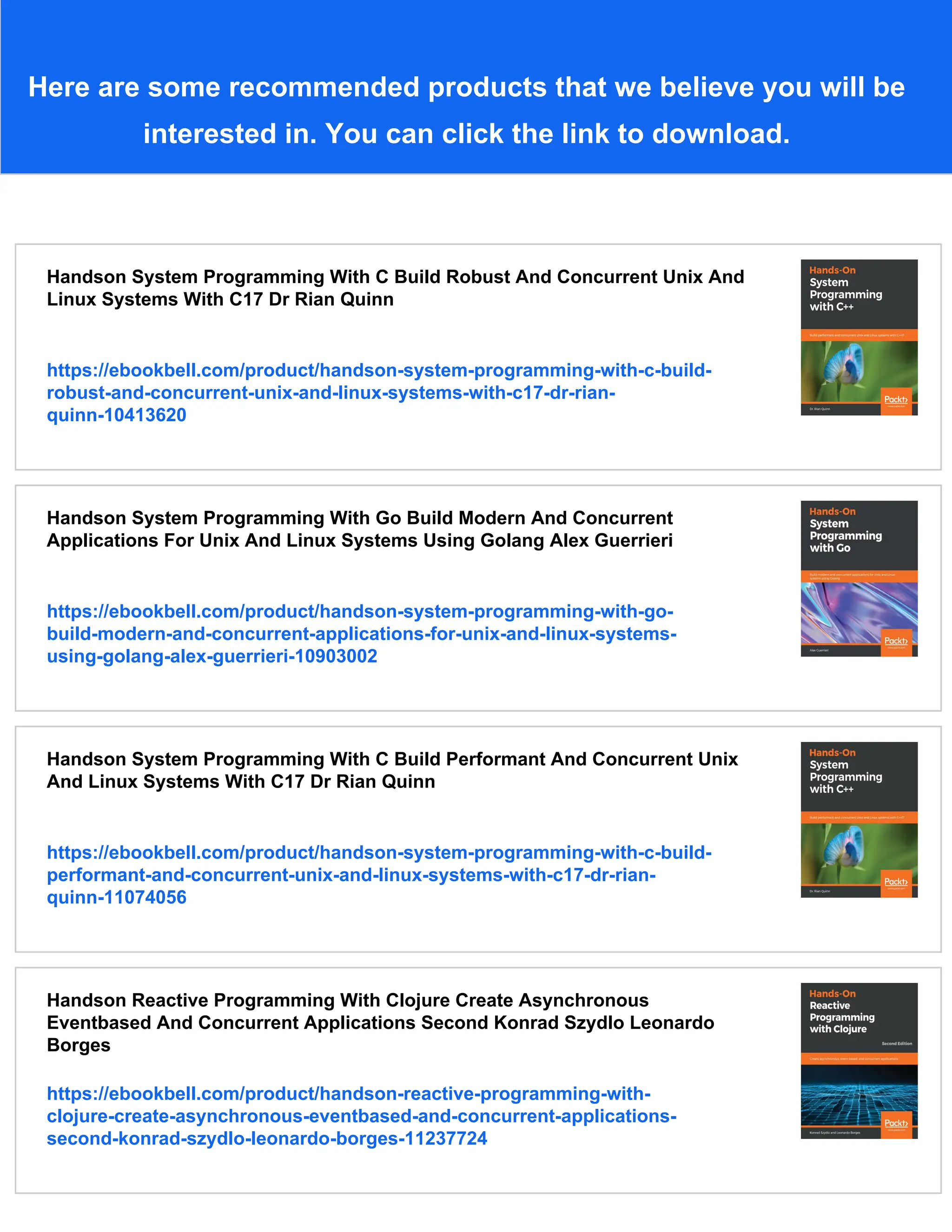 Here are some recommended products that we believe you will be interested in. You can click the link to download. Handson System Programming With C Build Robust And Concurrent Unix And Linux Systems With C17 Dr Rian Quinn https://ebookbell.com/product/handson-system-programming-with-c-build- robust-and-concurrent-unix-and-linux-systems-with-c17-dr-rian- quinn-10413620 Handson System Programming With Go Build Modern And Concurrent Applications For Unix And Linux Systems Using Golang Alex Guerrieri https://ebookbell.com/product/handson-system-programming-with-go- build-modern-and-concurrent-applications-for-unix-and-linux-systems- using-golang-alex-guerrieri-10903002 Handson System Programming With C Build Performant And Concurrent Unix And Linux Systems With C17 Dr Rian Quinn https://ebookbell.com/product/handson-system-programming-with-c-build- performant-and-concurrent-unix-and-linux-systems-with-c17-dr-rian- quinn-11074056 Handson Reactive Programming With Clojure Create Asynchronous Eventbased And Concurrent Applications Second Konrad Szydlo Leonardo Borges https://ebookbell.com/product/handson-reactive-programming-with- clojure-create-asynchronous-eventbased-and-concurrent-applications- second-konrad-szydlo-leonardo-borges-11237724 