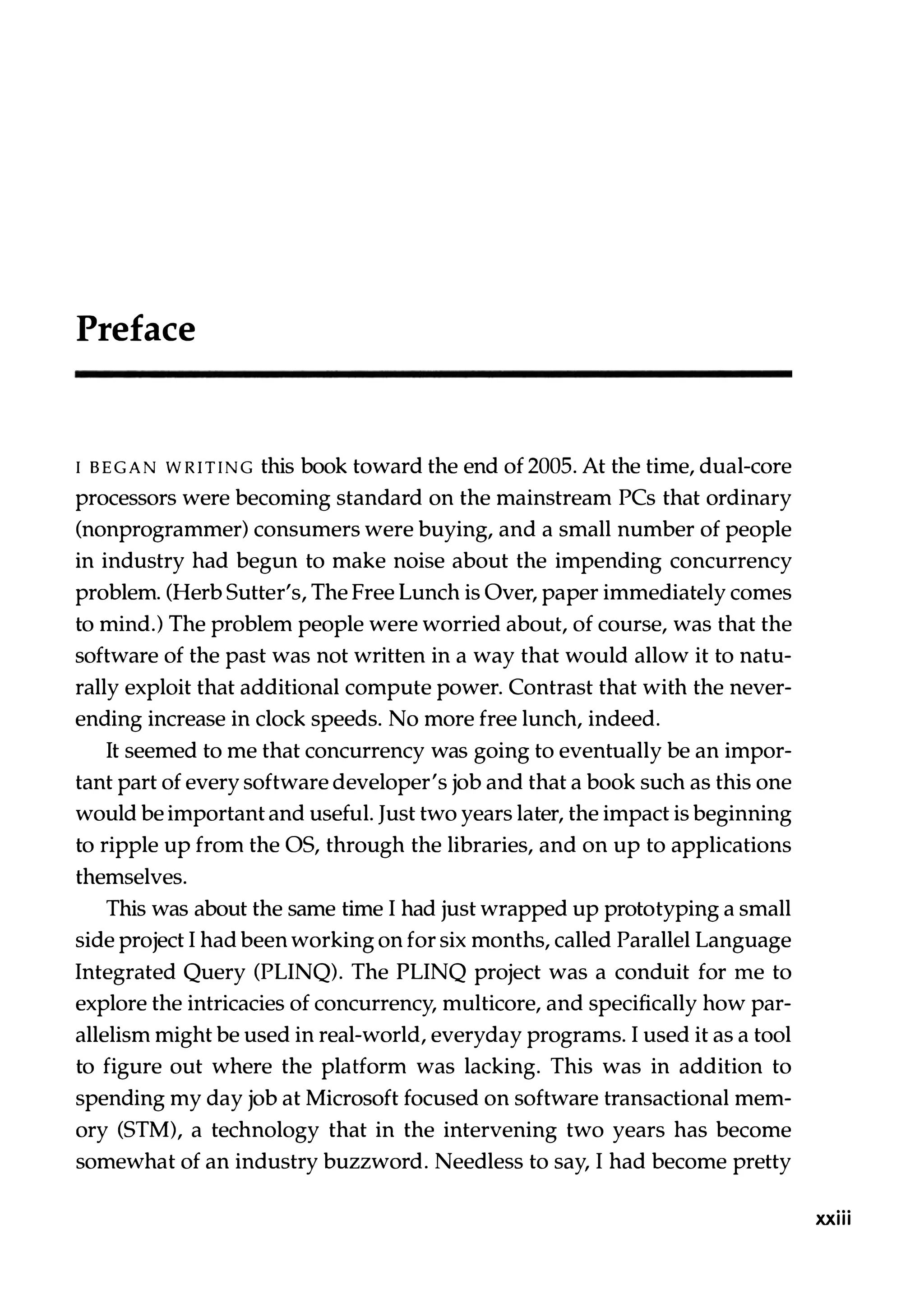 Preface I BEGAN WRITING this book toward the end of 2005. At the time, dual-core processors were becoming standard on the mainstream PCs that ordinary (nonprogrammer) consumers were buying, and a small number of people in industry had begun to make noise about the impending concurrency problem. (Herb Sutter's, The Free Lunch is Over, paper immediately comes to mind.) The problem people were worried about, of course, was that the software of the past was not written in a way that would allow it to natu­ rally exploit that additional compute power. Contrast that with the never­ ending increase in clock speeds. No more free lunch, indeed. It seemed to me that concurrency was going to eventually be an impor­ tant part of every software developer's job and that a book such as this one would be important and useful. Just two years later, the impact is beginning to ripple up from the OS, through the libraries, and on up to applications themselves. This was about the same time I had just wrapped up prototyping a small side project I had been working on for six months, called Parallel Language Integrated Query (PLINQ). The PLINQ project was a conduit for me to explore the intricacies of concurrency, multicore, and specifically how par­ allelism might be used in real-world, everyday programs. I used it as a tool to figure out where the platform was lacking. This was in addition to spending my day job at Microsoft focused on software transactional mem­ ory (STM), a technology that in the intervening two years has become somewhat of an industry buzzword. Needless to say, I had become pretty xxiii 