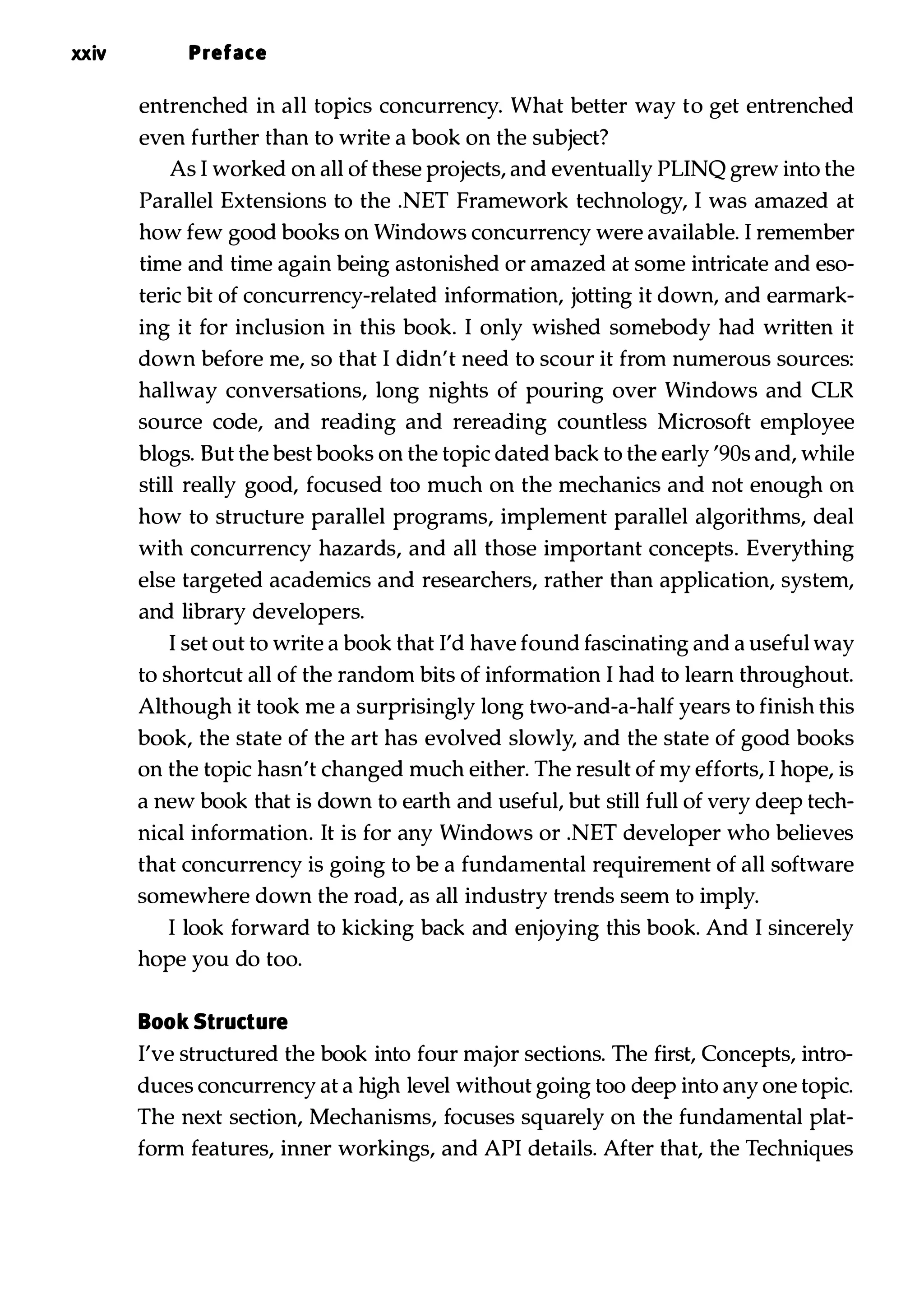 xxiv Preface entrenched in all topics concurrency. What better way to get entrenched even further than to write a book on the subject? As I worked on all of these projects, and eventually PLINQ grew into the Parallel Extensions to the .NET Framework technology, I was amazed at how few good books on Windows concurrency were available. I remember time and time again being astonished or amazed at some intricate and eso­ teric bit of concurrency-related information, jotting it down, and earmark­ ing it for inclusion in this book. I only wished somebody had written it down before me, so that I didn't need to scour it from numerous sources: hallway conversations, long nights of pouring over Windows and CLR source code, and reading and rereading countless Microsoft employee blogs. But the best books on the topic dated back to the early '90s and, while still really good, focused too much on the mechanics and not enough on how to structure parallel programs, implement parallel algorithms, deal with concurrency hazards, and all those important concepts. Everything else targeted academics and researchers, rather than application, system, and library developers. I set out to write a book that I'd have found fascinating and a useful way to shortcut all of the random bits of information I had to learn throughout. Although it took me a surprisingly long two-and-a-half years to finish this book, the state of the art has evolved slowly, and the state of good books on the topic hasn't changed much either. The result of my efforts, I hope, is a new book that is down to earth and useful, but still full of very deep tech­ nical information. It is for any Windows or .NET developer who believes that concurrency is going to be a fundamental requirement of all software somewhere down the road, as all industry trends seem to imply. I look forward to kicking back and enjoying this book. And I sincerely hope you do too. Book Structure I've structured the book into four major sections. The first, Concepts, intro­ duces concurrency at a high level without going too deep into any one topic. The next section, Mechanisms, focuses squarely on the fundamental plat­ form features, inner workings, and API details. After that, the Techniques 