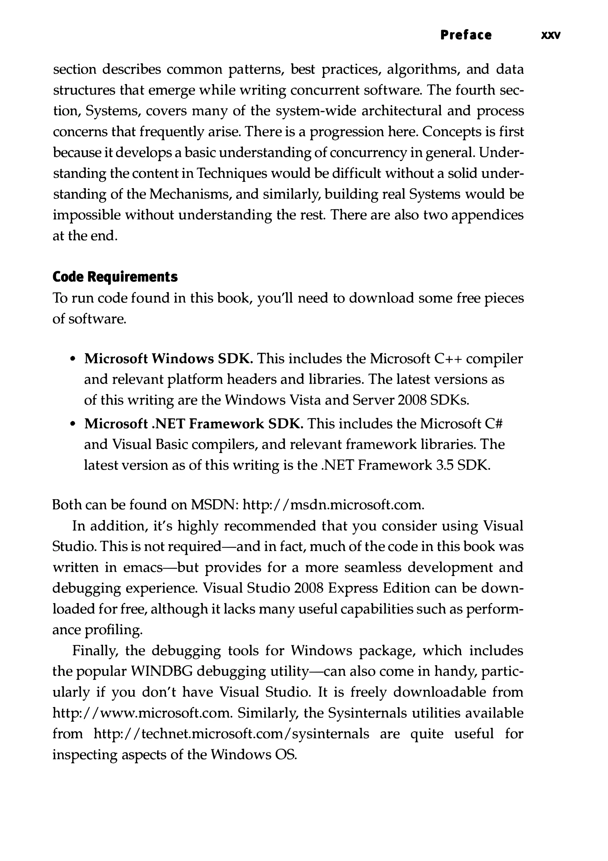 Preface xxv section describes common patterns, best practices, algorithms, and data structures that emerge while writing concurrent software. The fourth sec­ tion, Systems, covers many of the system-wide architectural and process concerns that frequently arise. There is a progression here. Concepts is first because it develops a basic understanding of concurrency in general. Under­ standing the content in Techniques would be difficult without a solid under­ standing of the Mechanisms, and similarly, building real Systems would be impossible without understanding the rest. There are also two appendices at the end. Code Requirements To run code found in this book, you'll need to download some free pieces of software. • Microsoft Windows SDK. This includes the Microsoft C++ compiler and relevant platform headers and libraries. The latest versions as of this writing are the Windows Vista and Server 2008 SDKs. • Microsoft .NET Framework SDK. This includes the Microsoft C# and Visual Basic compilers, and relevant framework libraries. The latest version as of this writing is the .NET Framework 3.5 SDK. Both can be found on MSDN: http:/ /msdn.microsoft.com. In addition, it's highly recommended that you consider using Visual Studio. This is not required-and in fact, much of the code in this book was written in emacs-but provides for a more seamless development and debugging experience. Visual Studio 2008 Express Edition can be down­ loaded for free, although it lacks many useful capabilities such as perform­ ance profiling. Finally, the debugging tools for Windows package, which includes the popular WINDBG debugging utility-can also come in handy, partic­ ularly if you don't have Visual Studio. It is freely downloadable from http:/ /www.microsoft.com. Similarly, the Sysinternals utilities available from http:/ /technet.microsoft.com/sysinternals are quite useful for inspecting aspects of the Windows OS. 