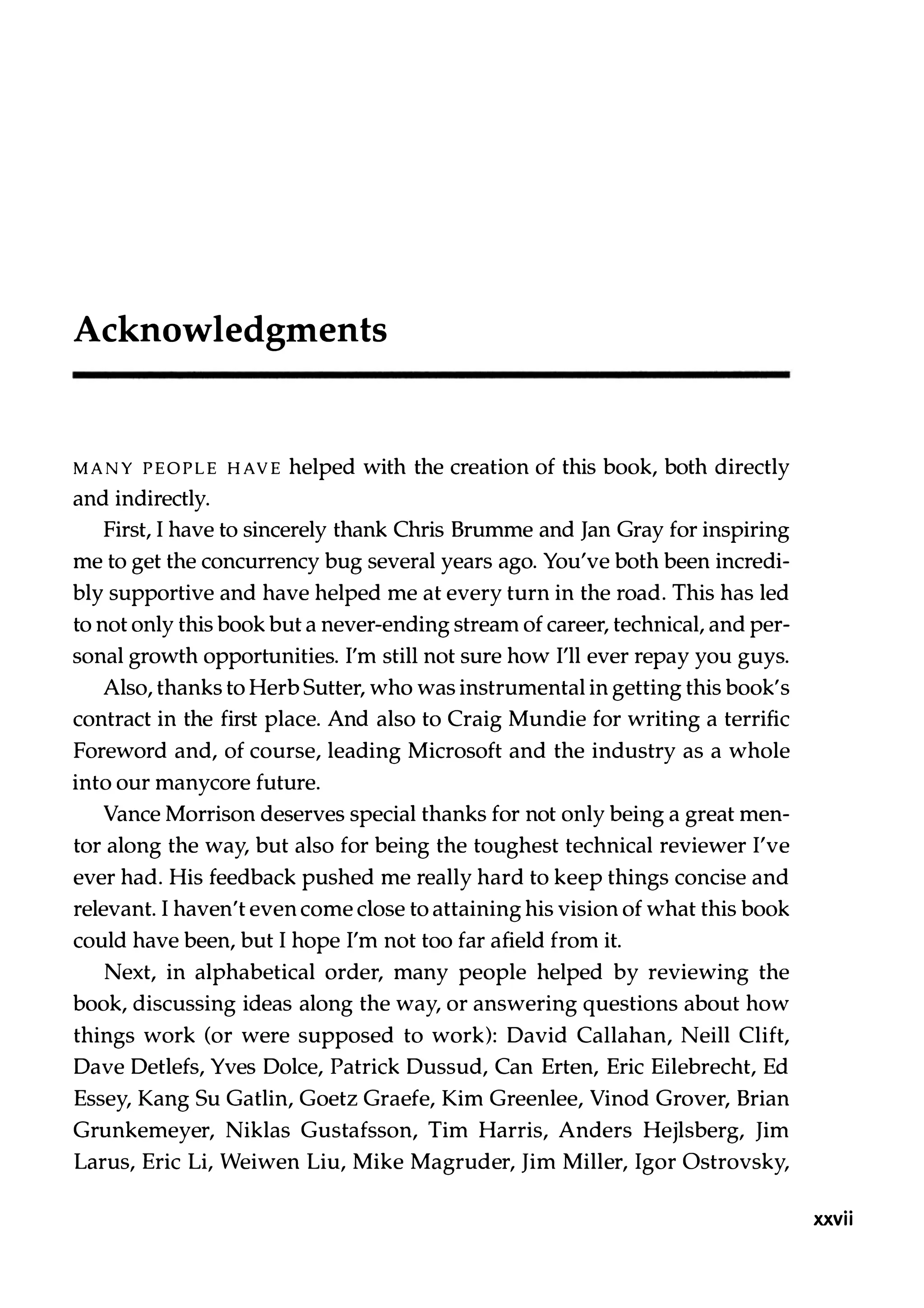 Acknowledgments MANY PEOPLE HAVE helped with the creation of this book, both directly and indirectly. First, I have to sincerely thank Chris Brumme and Jan Gray for inspiring me to get the concurrency bug several years ago. You've both been incredi­ bly supportive and have helped me at every turn in the road. This has led to not only this book but a never-ending stream of career, technical, and per­ sonal growth opportunities. I'm still not sure how I'll ever repay you guys. Also, thanks to Herb Sutter, who was instrumental in getting this book's contract in the first place. And also to Craig Mundie for writing a terrific Foreword and, of course, leading Microsoft and the industry as a whole into our manycore future. Vance Morrison deserves special thanks for not only being a great men­ tor along the way, but also for being the toughest technical reviewer I've ever had. His feedback pushed me really hard to keep things concise and relevant. I haven't even come close to attaining his vision of what this book could have been, but I hope I'm not too far afield from it. Next, in alphabetical order, many people helped by reviewing the book, discussing ideas along the way, or answering questions about how things work (or were supposed to work): David Callahan, Neill Clift, Dave Detlefs, Yves Dolce, Patrick Dussud, Can Erten, Eric Eilebrecht, Ed Essey, Kang Su Gatlin, Goetz Graefe, Kim Greenlee, Vinod Grover, Brian Grunkemeyer, Niklas Gustafsson, Tim Harris, Anders Hejlsberg, Jim Larus, Eric Li, Weiwen Liu, Mike Magruder, Jim Miller, Igor Ostrovsky, xxvii 