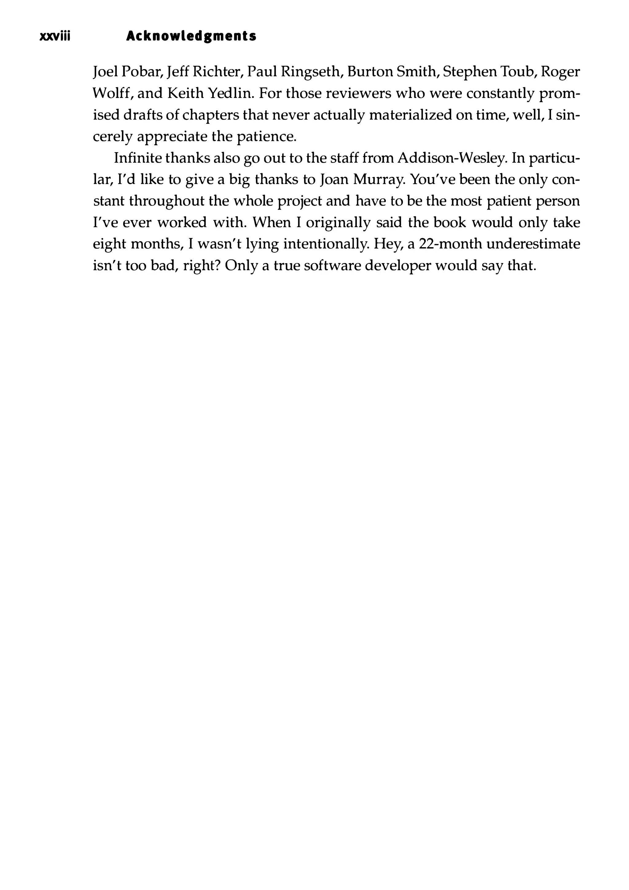 xxviii Acknowled,ments Joel Pobar, Jeff Richter, Paul Ringseth, Burton Smith, Stephen Toub, Roger Wolff, and Keith Yedlin. For those reviewers who were constantly prom­ ised drafts of chapters that never actually materialized on time, well, I sin­ cerely appreciate the patience. Infinite thanks also go out to the staff from Addison-Wesley. In particu­ lar, I'd like to give a big thanks to Joan Murray. You've been the only con­ stant throughout the whole project and have to be the most patient person I've ever worked with. When I originally said the book would only take eight months, I wasn't lying intentionally. Hey, a 22-month underestimate isn't too bad, right? Only a true software developer would say that. 