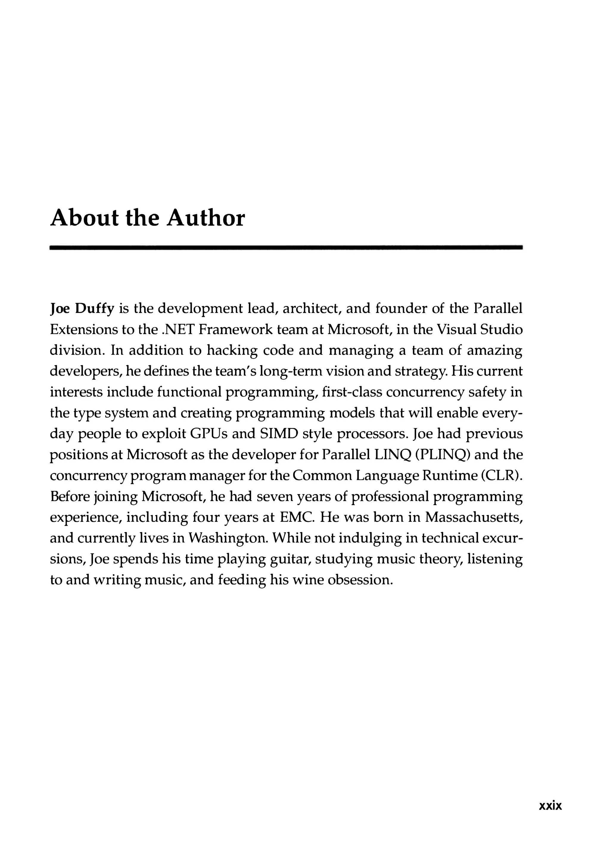About the Author Joe Duffy is the development lead, architect, and founder of the Parallel Extensions to the .NET Framework team at Microsoft, in the Visual Studio division. In addition to hacking code and managing a team of amazing developers, he defines the team's long-term vision and strategy. His current interests include functional programming, first-class concurrency safety in the type system and creating programming models that will enable every­ day people to exploit GPUs and SIMD style processors. Joe had previous positions at Microsoft as the developer for Parallel LINQ (PLINQ) and the concurrency program manager for the Common Language Runtime (CLR). Before joining Microsoft, he had seven years of professional programming experience, including four years at EMC. He was born in Massachusetts, and currently lives in Washington. While not indulging in technical excur­ sions, Joe spends his time playing guitar, studying music theory, listening to and writing music, and feeding his wine obsession. xxix 