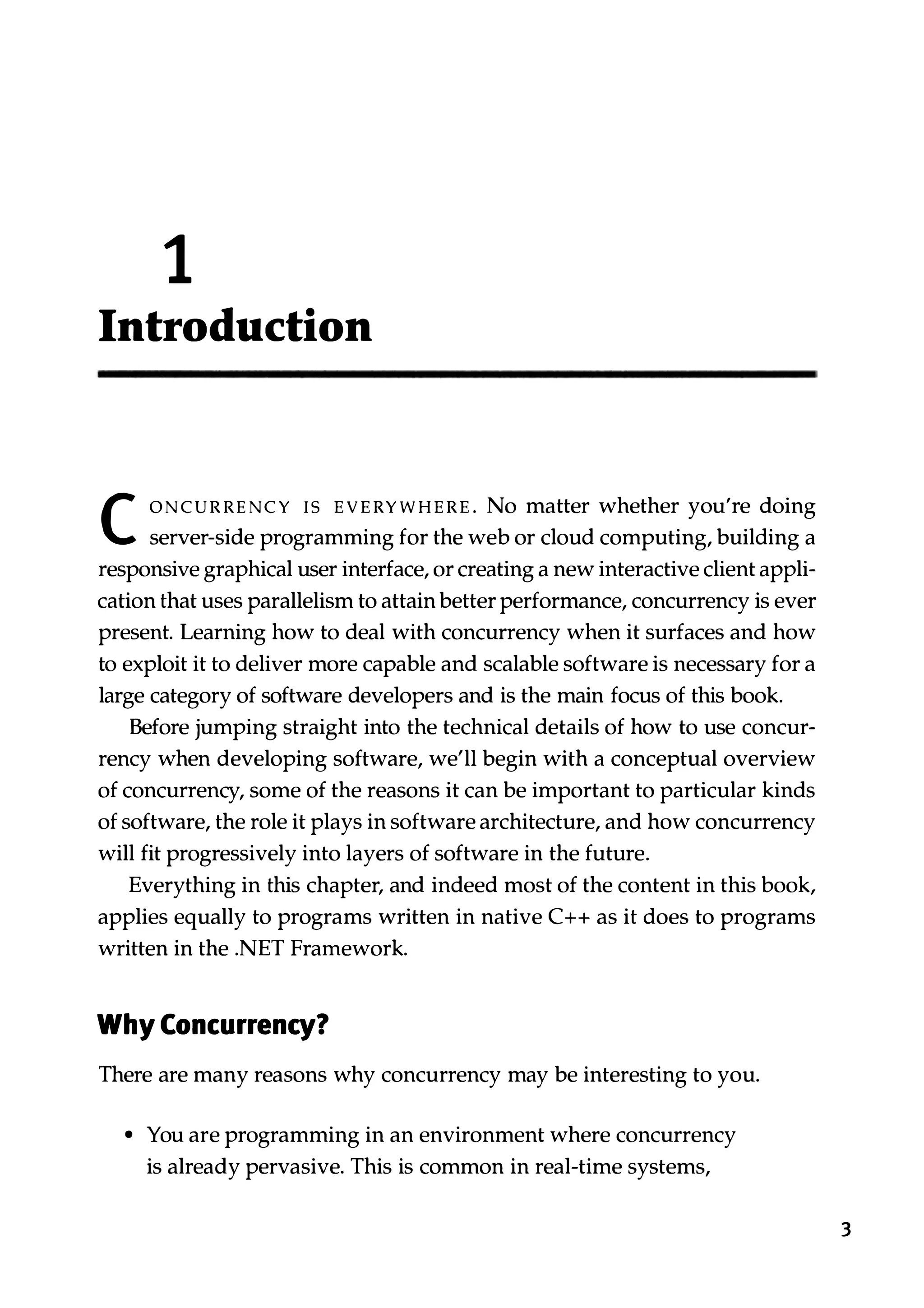 1 Introduction C ONCURRENCY IS EVERYWHERE. No matter whether you're doing server-side programming for the web or cloud computing, building a responsive graphical user interface, or creating a new interactive client appli­ cation that uses parallelism to attain better performance, concurrency is ever present. Learning how to deal with concurrency when it surfaces and how to exploit it to deliver more capable and scalable software is necessary for a large category of software developers and is the main focus of this book. Before jumping straight into the technical details of how to use concur­ rency when developing software, we'll begin with a conceptual overview of concurrency, some of the reasons it can be important to particular kinds of software, the role it plays in software architecture, and how concurrency will fit progressively into layers of software in the future. Everything in this chapter, and indeed most of the content in this book, applies equally to programs written in native C++ as it does to programs written in the .NET Framework. Why Concurrency? There are many reasons why concurrency may be interesting to you. • You are programming in an environment where concurrency is already pervasive. This is common in real-time systems, 3 