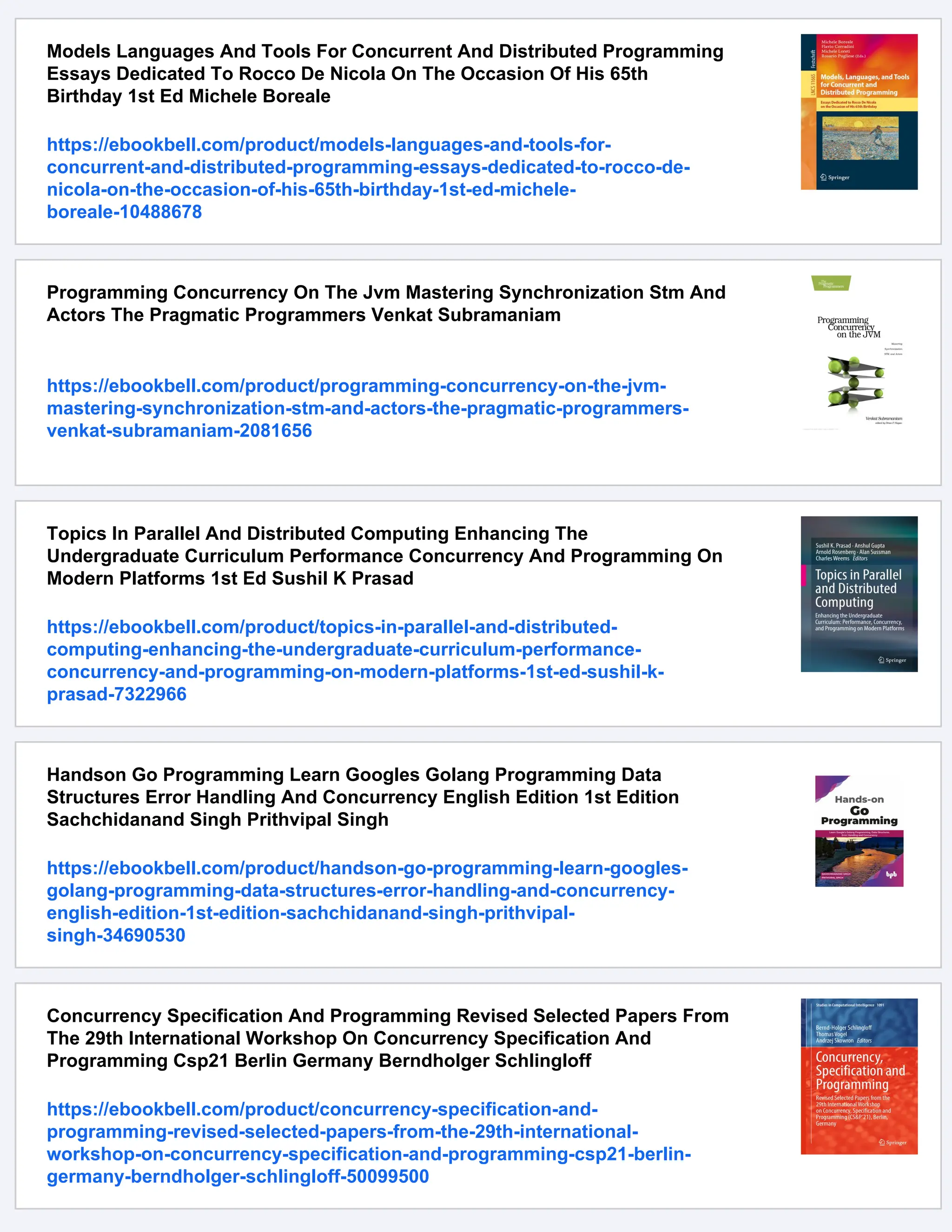 Models Languages And Tools For Concurrent And Distributed Programming Essays Dedicated To Rocco De Nicola On The Occasion Of His 65th Birthday 1st Ed Michele Boreale https://ebookbell.com/product/models-languages-and-tools-for- concurrent-and-distributed-programming-essays-dedicated-to-rocco-de- nicola-on-the-occasion-of-his-65th-birthday-1st-ed-michele- boreale-10488678 Programming Concurrency On The Jvm Mastering Synchronization Stm And Actors The Pragmatic Programmers Venkat Subramaniam https://ebookbell.com/product/programming-concurrency-on-the-jvm- mastering-synchronization-stm-and-actors-the-pragmatic-programmers- venkat-subramaniam-2081656 Topics In Parallel And Distributed Computing Enhancing The Undergraduate Curriculum Performance Concurrency And Programming On Modern Platforms 1st Ed Sushil K Prasad https://ebookbell.com/product/topics-in-parallel-and-distributed- computing-enhancing-the-undergraduate-curriculum-performance- concurrency-and-programming-on-modern-platforms-1st-ed-sushil-k- prasad-7322966 Handson Go Programming Learn Googles Golang Programming Data Structures Error Handling And Concurrency English Edition 1st Edition Sachchidanand Singh Prithvipal Singh https://ebookbell.com/product/handson-go-programming-learn-googles- golang-programming-data-structures-error-handling-and-concurrency- english-edition-1st-edition-sachchidanand-singh-prithvipal- singh-34690530 Concurrency Specification And Programming Revised Selected Papers From The 29th International Workshop On Concurrency Specification And Programming Csp21 Berlin Germany Berndholger Schlingloff https://ebookbell.com/product/concurrency-specification-and- programming-revised-selected-papers-from-the-29th-international- workshop-on-concurrency-specification-and-programming-csp21-berlin- germany-berndholger-schlingloff-50099500 