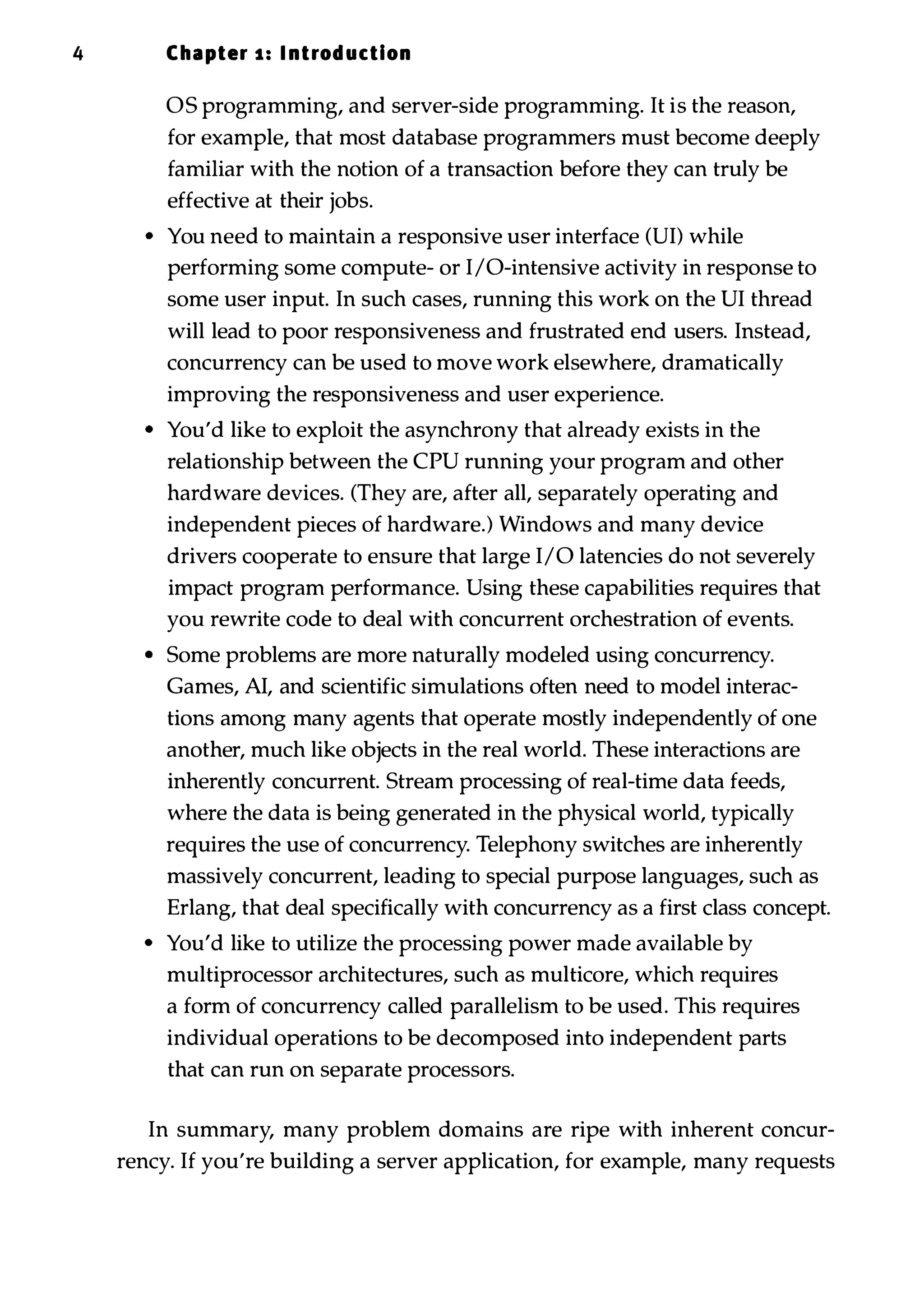 4 Chapter 1 : I ntrod uction OS programming, and server-side programming. It is the reason, for example, that most database programmers must become deeply familiar with the notion of a transaction before they can truly be effective at their jobs. • You need to maintain a responsive user interface (UI) while performing some compute- or I/O-intensive activity in response to some user input. In such cases, running this work on the UI thread will lead to poor responsiveness and frustrated end users. Instead, concurrency can be used to move work elsewhere, dramatically improving the responsiveness and user experience. • You'd like to exploit the asynchrony that already exists in the relationship between the CPU running your program and other hardware devices. (They are, after all, separately operating and independent pieces of hardware.) Windows and many device drivers cooperate to ensure that large I/O latencies do not severely impact program performance. Using these capabilities requires that you rewrite code to deal with concurrent orchestration of events. • Some problems are more naturally modeled using concurrency. Games, AI, and scientific simulations often need to model interac­ tions among many agents that operate mostly independently of one another, much like objects in the real world. These interactions are inherently concurrent. Stream processing of real-time data feeds, where the data is being generated in the physical world, typically requires the use of concurrency. Telephony switches are inherently massively concurrent, leading to special purpose languages, such as Erlang, that deal specifically with concurrency as a first class concept. • You'd like to utilize the processing power made available by multiprocessor architectures, such as multicore, which requires a form of concurrency called parallelism to be used. This requires individual operations to be decomposed into independent parts that can run on separate processors. In summary, many problem domains are ripe with inherent concur­ rency. If you're building a server application, for example, many requests 