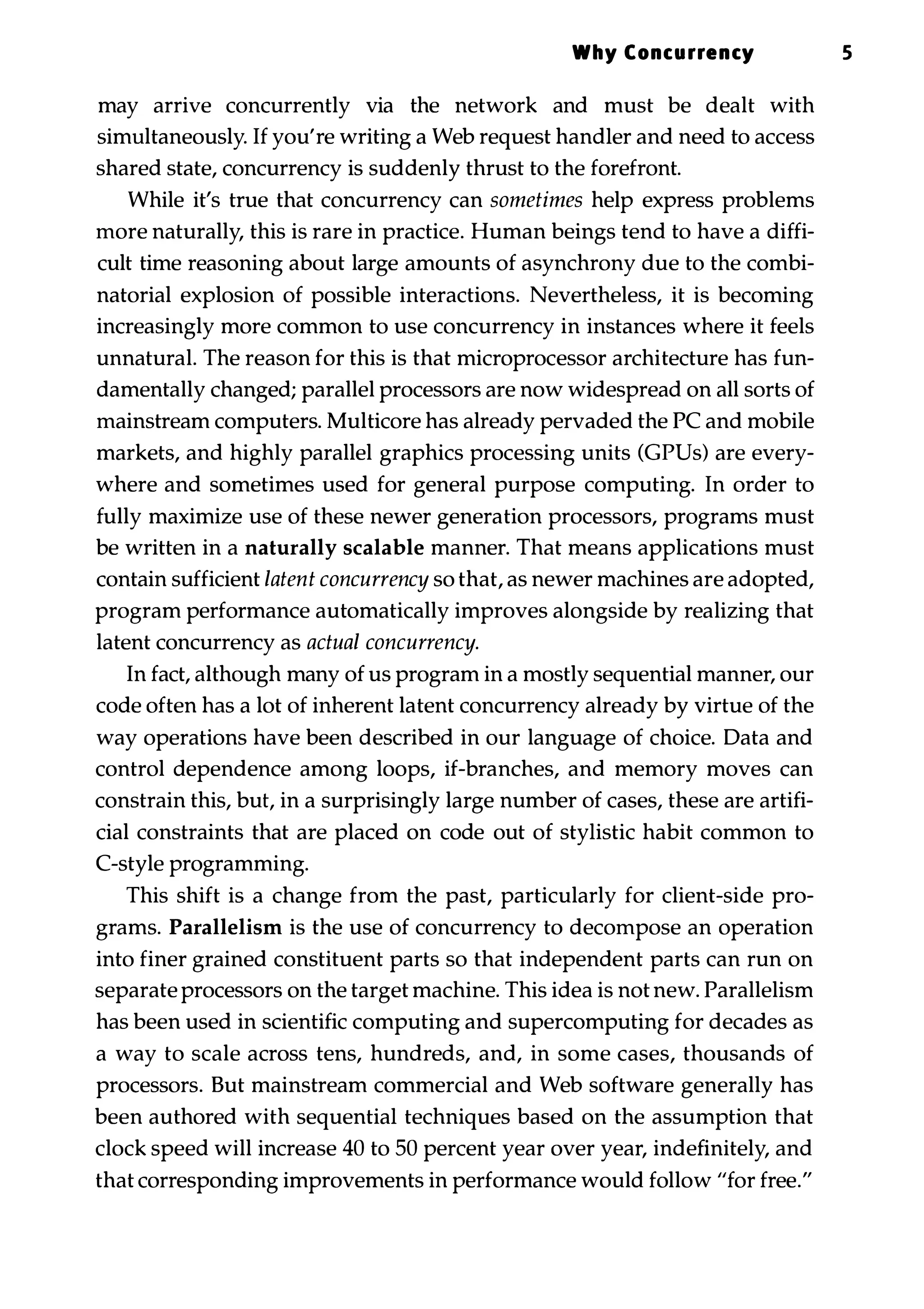 Why Concurrency 5 may arrive concurrently via the network and must be dealt with simultaneously. If you're writing a Web request handler and need to access shared state, concurrency is suddenly thrust to the forefront. While it's true that concurrency can sometimes help express problems more naturally, this is rare in practice. Human beings tend to have a diffi­ cult time reasoning about large amounts of asynchrony due to the combi­ natorial explosion of possible interactions. Nevertheless, it is becoming increasingly more common to use concurrency in instances where it feels unnatural. The reason for this is that microprocessor architecture has fun­ damentally changed; parallel processors are now widespread on all sorts of mainstream computers. Multicore has already pervaded the PC and mobile markets, and highly parallel graphics processing units (CPUs) are every­ where and sometimes used for general purpose computing. In order to fully maximize use of these newer generation processors, programs must be written in a naturally scalable manner. That means applications must contain sufficient latent concurrency so that, as newer machines are adopted, program performance automatically improves alongside by realizing that latent concurrency as actual concurrency. In fact, although many of us program in a mostly sequential manner, our code often has a lot of inherent latent concurrency already by virtue of the way operations have been described in our language of choice. Data and control dependence among loops, if-branches, and memory moves can constrain this, but, in a surprisingly large number of cases, these are artifi­ cial constraints that are placed on code out of stylistic habit common to C-style programming. This shift is a change from the past, particularly for client-side pro­ grams. Parallelism is the use of concurrency to decompose an operation into finer grained constituent parts so that independent parts can run on separate processors on the target machine. This idea is not new. Parallelism has been used in scientific computing and supercomputing for decades as a way to scale across tens, hundreds, and, in some cases, thousands of processors. But mainstream commercial and Web software generally has been authored with sequential techniques based on the assumption that clock speed will increase 40 to 50 percent year over year, indefinitely, and that corresponding improvements in performance would follow "for free." 