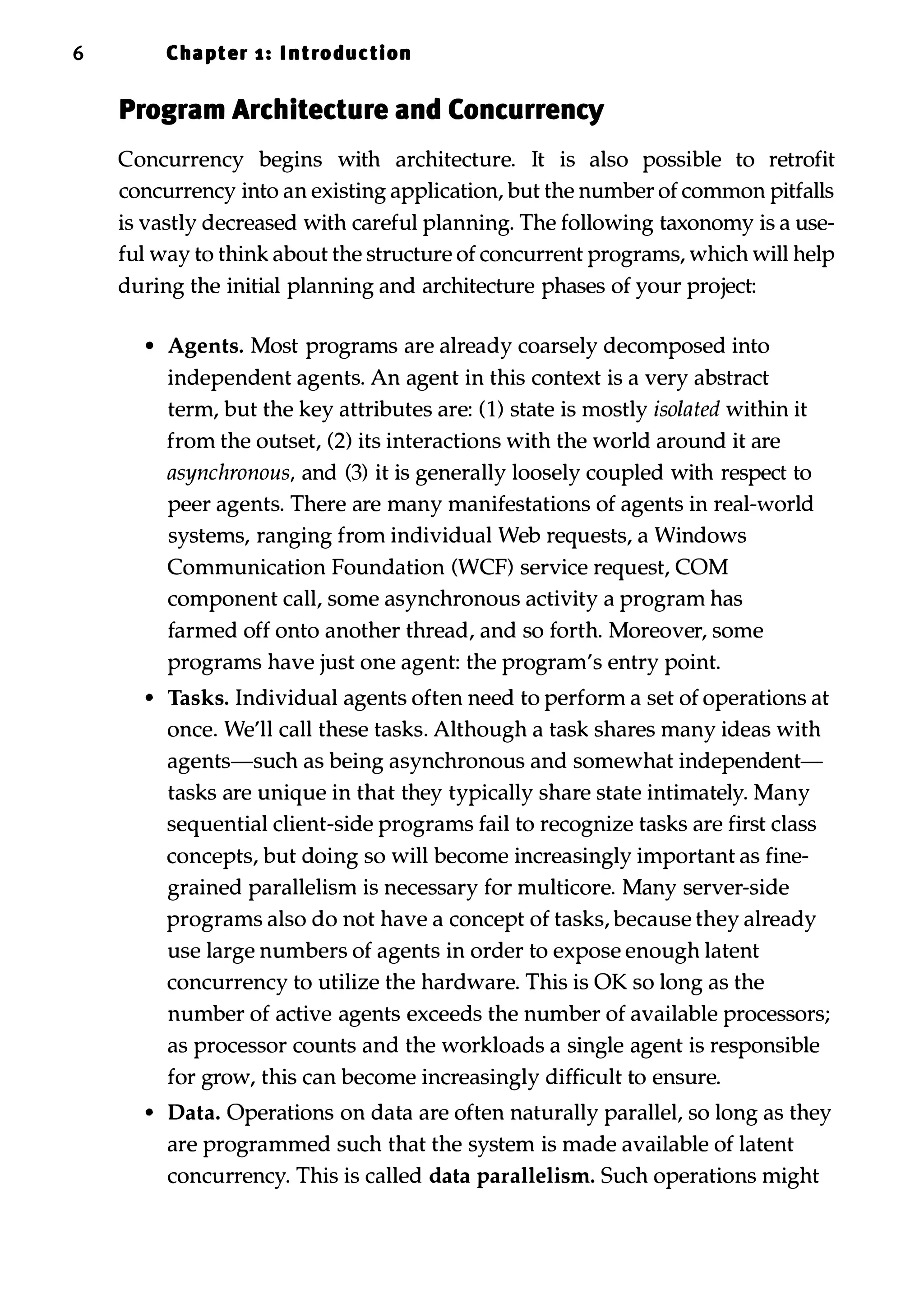 6 Cha pter 1 : I ntroduction Program Architecture and Concurrency Concurrency begins with architecture. It is also possible to retrofit concurrency into an existing application, but the number of common pitfalls is vastly decreased with careful planning. The following taxonomy is a use­ ful way to think about the structure of concurrent programs, which will help during the initial planning and architecture phases of your project: • Agents. Most programs are already coarsely decomposed into independent agents. An agent in this context is a very abstract term, but the key attributes are: (1) state is mostly isolated within it from the outset, (2) its interactions with the world around it are asynchronous, and (3) it is generally loosely coupled with respect to peer agents. There are many manifestations of agents in real-world systems, ranging from individual Web requests, a Windows Communication Foundation (WCF) service request, COM component call, some asynchronous activity a program has farmed off onto another thread, and so forth. Moreover, some programs have just one agent: the program's entry point. • Tasks. Individual agents often need to perform a set of operations at once. We'll call these tasks. Although a task shares many ideas with agents-such as being asynchronous and somewhat independent­ tasks are unique in that they typically share state intimately. Many sequential client-side programs fail to recognize tasks are first class concepts, but doing so will become increasingly important as fine­ grained parallelism is necessary for multicore. Many server-side programs also do not have a concept of tasks, because they already use large numbers of agents in order to expose enough latent concurrency to utilize the hardware. This is OK so long as the number of active agents exceeds the number of available processors; as processor counts and the workloads a single agent is responsible for grow, this can become increasingly difficult to ensure. • Data. Operations on data are often naturally parallel, so long as they are programmed such that the system is made available of latent concurrency. This is called data parallelism. Such operations might 