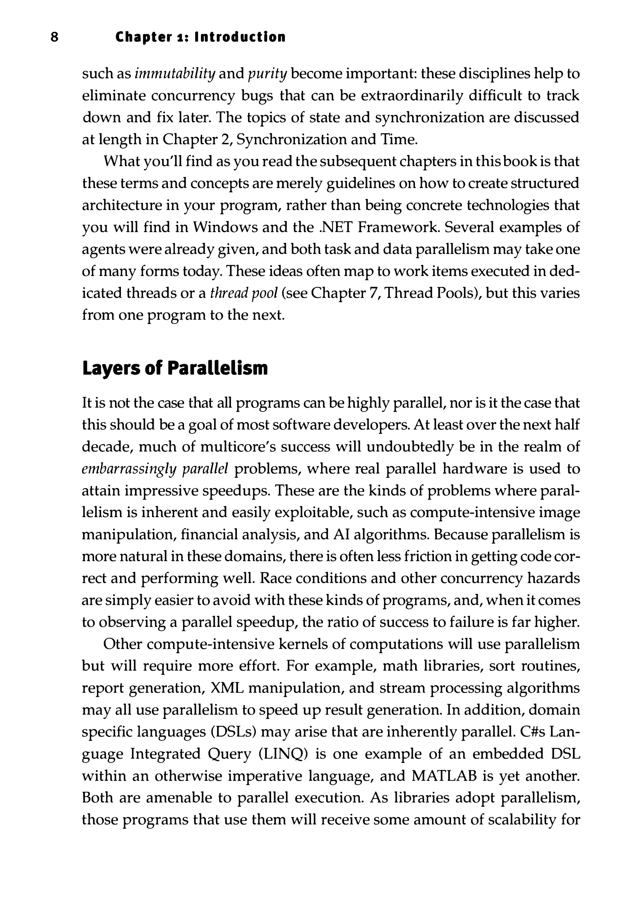 8 Chapter 1 : I ntrod uction such as immutability and purity become important: these disciplines help to eliminate concurrency bugs that can be extraordinarily difficult to track down and fix later. The topics of state and synchronization are discussed at length in Chapter 2, Synchronization and Time. What you'll find as you read the subsequent chapters in thisbook is that these terms and concepts are merely guidelines on how to create structured architecture in your program, rather than being concrete technologies that you will find in Windows and the .NET Framework. Several examples of agents were already given, and both task and data parallelism may take one of many forms today. These ideas often map to work items executed in ded­ icated threads or a thread pool (see Chapter 7, Thread Pools), but this varies from one program to the next. Layers of Parallelism It is not the case that all programs can be highly parallel, nor is it the case that this should be a goal of most software developers. At least over the next half decade, much of multicore's success will undoubtedly be in the realm of embarrassingly parallel problems, where real parallel hardware is used to attain impressive speedups. These are the kinds of problems where paral­ lelism is inherent and easily exploitable, such as compute-intensive image manipulation, financial analysis, and AI algorithms. Because parallelism is more natural in these domains, there is often less friction in getting code cor­ rect and performing well. Race conditions and other concurrency hazards are simply easier to avoid with these kinds of programs, and, when it comes to observing a parallel speedup, the ratio of success to failure is far higher. Other compute-intensive kernels of computations will use parallelism but will require more effort. For example, math libraries, sort routines, report generation, XML manipulation, and stream processing algorithms may all use parallelism to speed up result generation. In addition, domain specific languages (DSLs) may arise that are inherently parallel. C#s Lan­ guage Integrated Query (LINQ) is one example of an embedded DSL within an otherwise imperative language, and MATLAB is yet another. Both are amenable to parallel execution. As libraries adopt parallelism, those programs that use them will receive some amount of scalability for 
