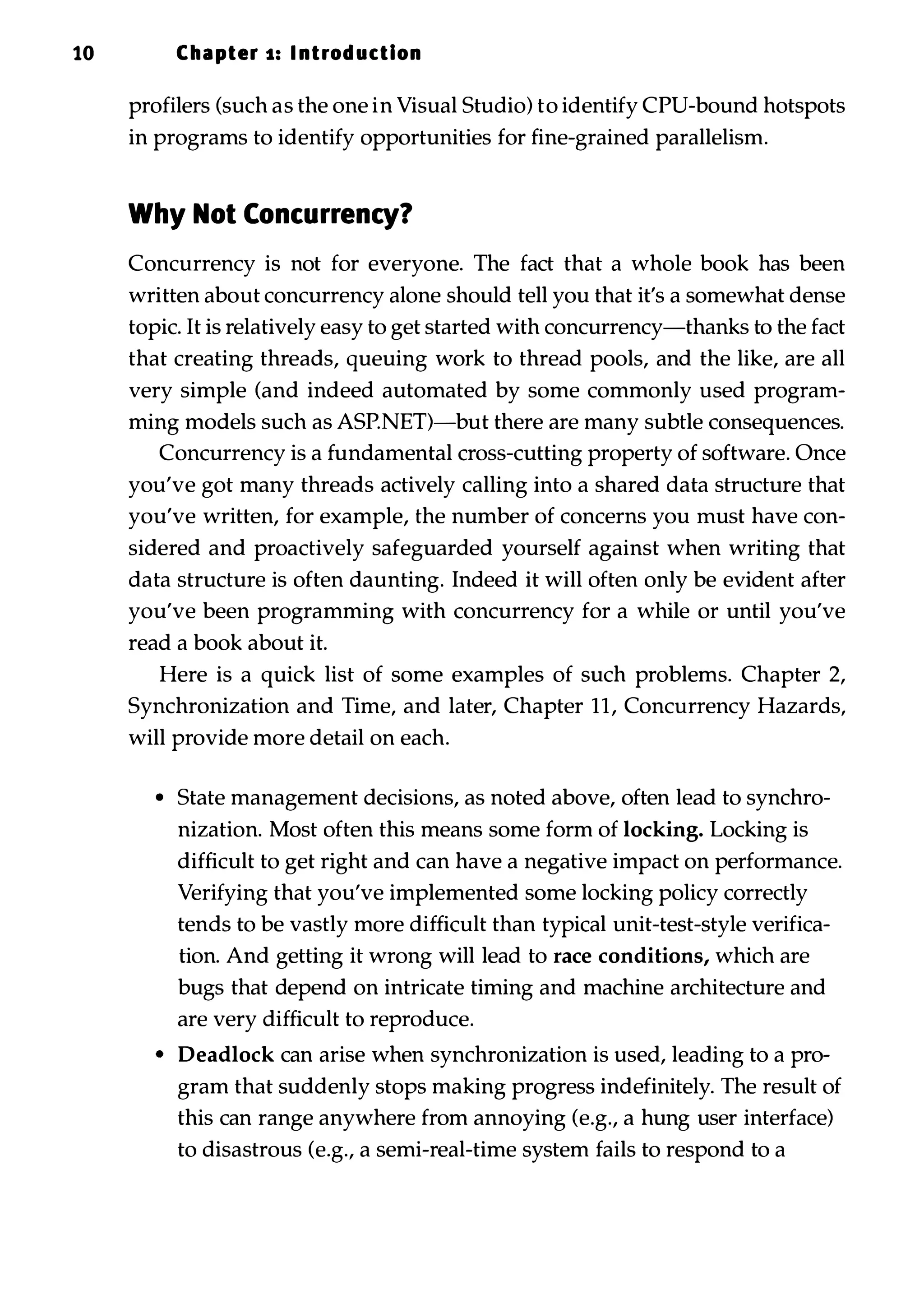 10 Chapter s: I ntrod uction profilers (such as the one in Visual Studio) to identify CPU-bound hotspots in programs to identify opportunities for fine-grained parallelism. Why Not Concurrency? Concurrency is not for everyone. The fact that a whole book has been written about concurrency alone should tell you that it's a somewhat dense topic. It is relatively easy to get started with concurrency-thanks to the fact that creating threads, queuing work to thread pools, and the like, are all very simple (and indeed automated by some commonly used program­ ming models such as ASP.NET)-but there are many subtle consequences. Concurrency is a fundamental cross-cutting property of software. Once you've got many threads actively calling into a shared data structure that you've written, for example, the number of concerns you must have con­ sidered and proactively safeguarded yourself against when writing that data structure is often daunting. Indeed it will often only be evident after you've been programming with concurrency for a while or until you've read a book about it. Here is a quick list of some examples of such problems. Chapter 2, Synchronization and Time, and later, Chapter 11, Concurrency Hazards, will provide more detail on each. • State management decisions, as noted above, often lead to synchro­ nization. Most often this means some form of locking. Locking is difficult to get right and can have a negative impact on performance. Verifying that you've implemented some locking policy correctly tends to be vastly more difficult than typical unit-test-style verifica­ tion. And getting it wrong will lead to race conditions, which are bugs that depend on intricate timing and machine architecture and are very difficult to reproduce. • Deadlock can arise when synchronization is used, leading to a pro­ gram that suddenly stops making progress indefinitely. The result of this can range anywhere from annoying (e.g., a hung user interface) to disastrous (e.g., a semi-real-time system fails to respond to a 