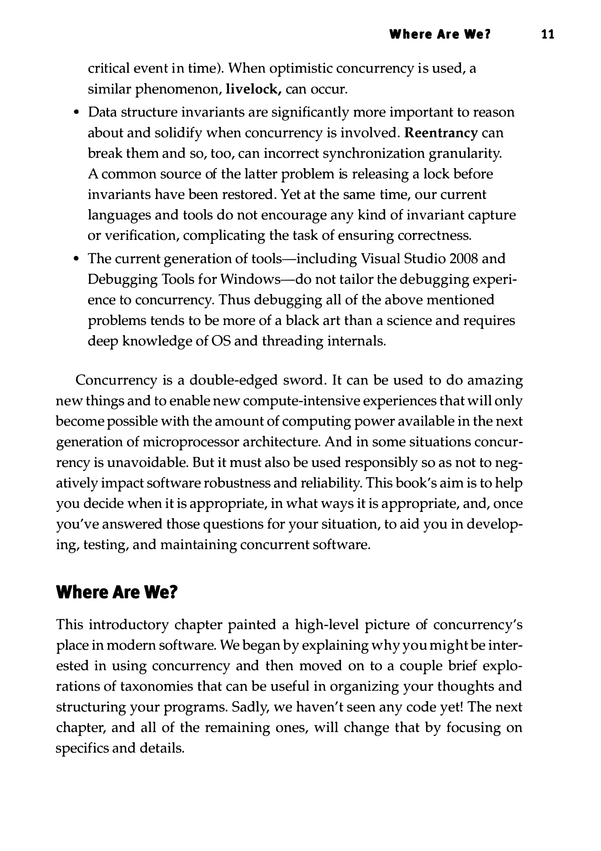 Where Are We? 11 critical event in time). When optimistic concurrency is used, a similar phenomenon, livelock, can occur. • Data structure invariants are significantly more important to reason about and solidify when concurrency is involved. Reentrancy can break them and so, too, can incorrect synchronization granularity. A common source of the latter problem is releasing a lock before invariants have been restored. Yet at the same time, our current languages and tools do not encourage any kind of invariant capture or verification, complicating the task of ensuring correctness. • The current generation of tools-including Visual Studio 2008 and Debugging Tools for Windows-do not tailor the debugging experi­ ence to concurrency. Thus debugging all of the above mentioned problems tends to be more of a black art than a science and requires deep knowledge of OS and threading internals. Concurrency is a double-edged sword. It can be used to do amazing new things and to enable new compute-intensive experiences that will only become possible with the amount of computing power available in the next generation of microprocessor architecture. And in some situations concur­ rency is unavoidable. But it must also be used responsibly so as not to neg­ atively impact software robustness and reliability. This book's aim is to help you decide when it is appropriate, in what ways it is appropriate, and, once you've answered those questions for your situation, to aid you in develop­ ing, testing, and maintaining concurrent software. Where Are We? This introductory chapter painted a high-level picture of concurrency's place in modern software. We began by explaining why you might be inter­ ested in using concurrency and then moved on to a couple brief explo­ rations of taxonomies that can be useful in organizing your thoughts and structuring your programs. Sadly, we haven't seen any code yet! The next chapter, and all of the remaining ones, will change that by focusing on specifics and details. 