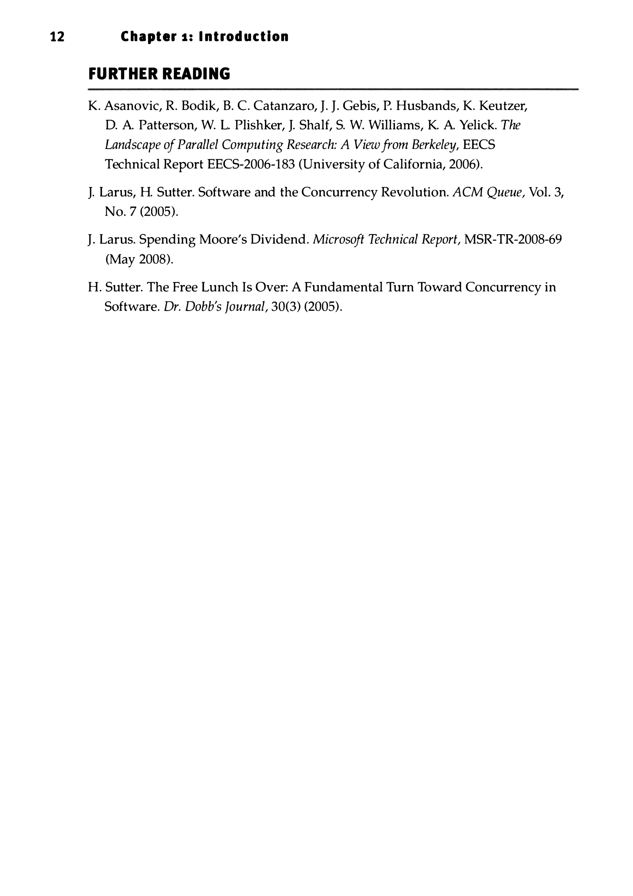12 Chapter 1 : I ntrod uction FURTHER READING K. Asanovic, R. Bodik, B. C. Catanzaro, J. J. Gebis, P. Husbands, K. Keutzer, D. A. Patterson, W. L. Plishker, J. Shalf, S. W. Williams, K. A. Yelick. The Landscape ofParallel Computing Research: A Viewfrom Berkeley, EECS Technical Report EECS-2006-183 (University of California, 2006). J. Larus, H. Sutter. Software and the Concurrency Revolution. ACM Queue, Vol. 3, No. 7 (2005). J. Larus. Spending Moore's Dividend. Microsoft Technical Report, MSR-TR-2008-69 (May 2008). H. Sutter. The Free Lunch Is Over: A Fundamental Turn Toward Concurrency in Software. Dr. Dobb's Journal, 30(3) (2005). 