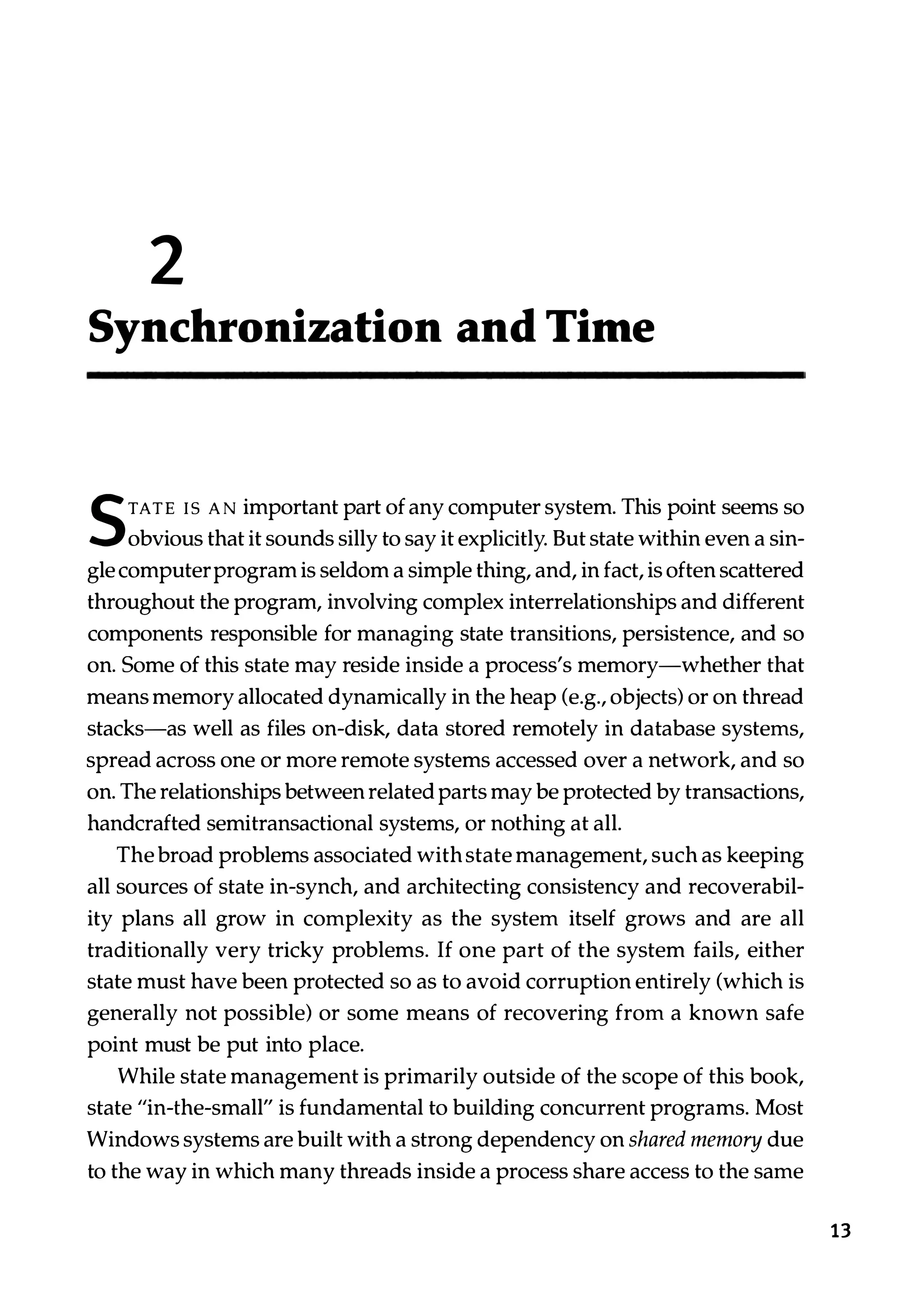 2 Synchronization and Time S TATE IS ANimportant part of any computer system. This point seems so obvious that it sounds silly to say it explicitly. But state within even a sin­ gle computerprogram is seldom a simple thing, and, in fact, is often scattered throughout the program, involving complex interrelationships and different components responsible for managing state transitions, persistence, and so on. Some of this state may reside inside a process's memory-whether that means memory allocated dynamically in the heap (e.g., objects) or on thread stacks-as well as files on-disk, data stored remotely in database systems, spread across one or more remote systems accessed over a network, and so on. The relationships between related parts may be protected by transactions, handcrafted semitransactional systems, or nothing at all. The broad problems associated with state management, such as keeping all sources of state in-synch, and architecting consistency and recoverabil­ ity plans all grow in complexity as the system itself grows and are all traditionally very tricky problems. If one part of the system fails, either state must have been protected so as to avoid corruption entirely (which is generally not possible) or some means of recovering from a known safe point must be put into place. While state management is primarily outside of the scope of this book, state "in-the-small" is fundamental to building concurrent programs. Most Windows systems are built with a strong dependency on shared memory due to the way in which many threads inside a process share access to the same 13 