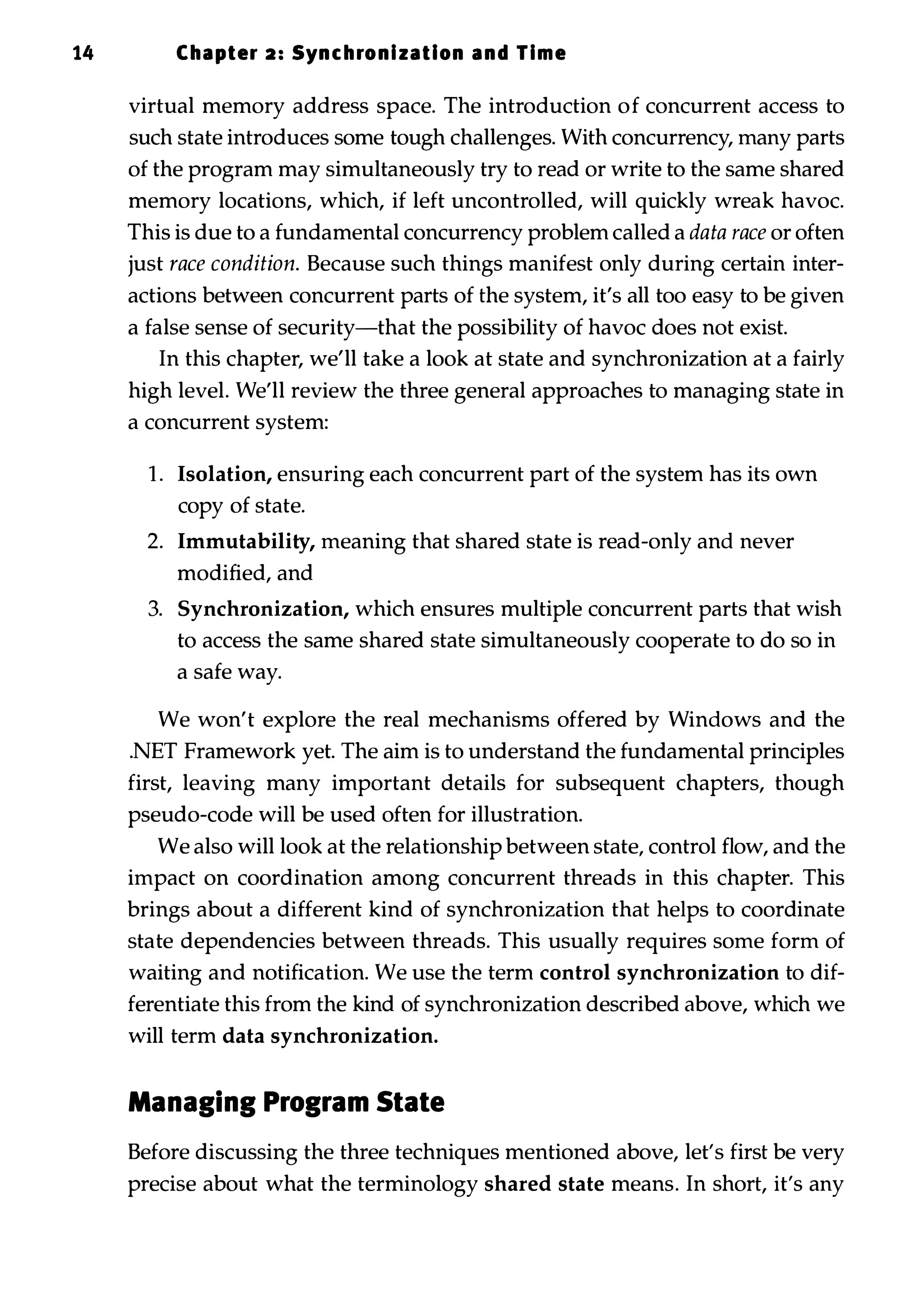 14 Chapter 2 : Synchronization and Time virtual memory address space. The introduction of concurrent access to such state introduces some tough challenges. With concurrency, many parts of the program may simultaneously try to read or write to the same shared memory locations, which, if left uncontrolled, will quickly wreak havoc. This is due to a fundamental concurrency problem called a data race or often just race condition. Because such things manifest only during certain inter­ actions between concurrent parts of the system, it's all too easy to be given a false sense of security-that the possibility of havoc does not exist. In this chapter, we'll take a look at state and synchronization at a fairly high level. We'll review the three general approaches to managing state in a concurrent system: 1 . Isolation, ensuring each concurrent part of the system has its own copy of state. 2. Immutability, meaning that shared state is read-only and never modified, and 3. Synchronization, which ensures multiple concurrent parts that wish to access the same shared state simultaneously cooperate to do so in a safe way. We won't explore the real mechanisms offered by Windows and the .NET Framework yet. The aim is to understand the fundamental principles first, leaving many important details for subsequent chapters, though pseudo-code will be used often for illustration. We also will look at the relationship between state, control flow, and the impact on coordination among concurrent threads in this chapter. This brings about a different kind of synchronization that helps to coordinate state dependencies between threads. This usually requires some form of waiting and notification. We use the term control synchronization to dif­ ferentiate this from the kind of synchronization described above, which we will term data synchronization. Managing Program State Before discussing the three techniques mentioned above, let's first be very precise about what the terminology shared state means. In short, it's any 